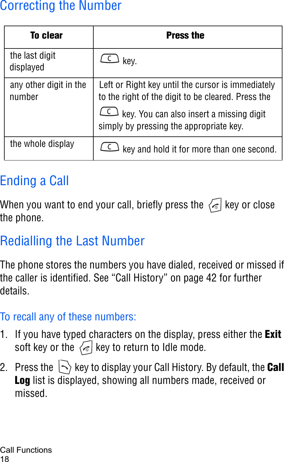 Call Functions18Correcting the NumberEnding a CallWhen you want to end your call, briefly press the   key or close the phone.Redialling the Last NumberThe phone stores the numbers you have dialed, received or missed if the caller is identified. See “Call History” on page 42 for further details.To recall any of these numbers:1. If you have typed characters on the display, press either the Exitsoft key or the   key to return to Idle mode.2. Press the   key to display your Call History. By default, the CallLog list is displayed, showing all numbers made, received or missed.To clear Press thethe last digit displayed  key. any other digit in the numberLeft or Right key until the cursor is immediately to the right of the digit to be cleared. Press the  key. You can also insert a missing digit simply by pressing the appropriate key.the whole display  key and hold it for more than one second.