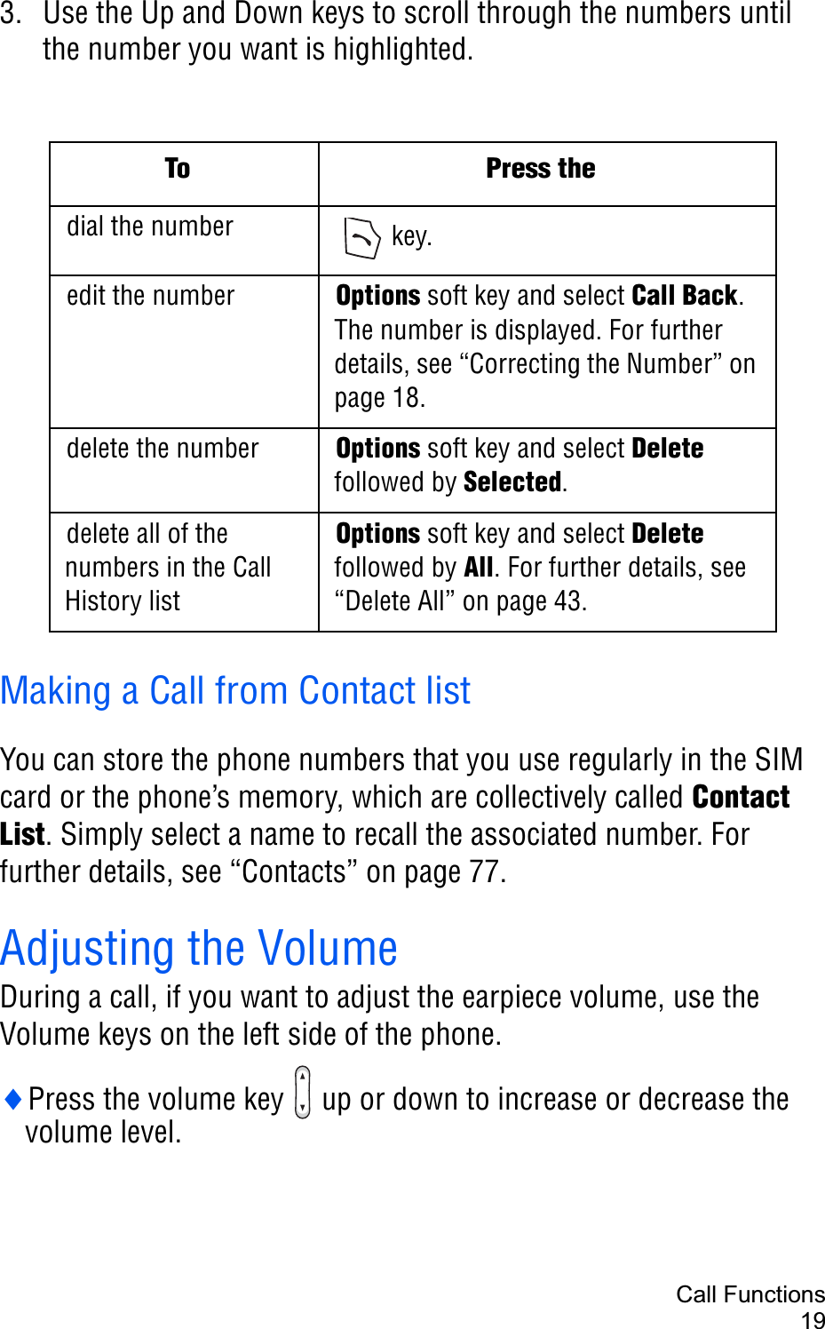Call Functions193. Use the Up and Down keys to scroll through the numbers until the number you want is highlighted.Making a Call from Contact listYou can store the phone numbers that you use regularly in the SIM card or the phone’s memory, which are collectively called Contact List. Simply select a name to recall the associated number. For further details, see “Contacts” on page 77.Adjusting the VolumeDuring a call, if you want to adjust the earpiece volume, use the Volume keys on the left side of the phone.iPress the volume key   up or down to increase or decrease the volume level.To Press thedial the number  key.edit the number Options soft key and select Call Back.The number is displayed. For further details, see “Correcting the Number” on page 18. delete the number Options soft key and select Deletefollowed by Selected.delete all of the numbers in the Call History list Options soft key and select Deletefollowed by All. For further details, see “Delete All” on page 43.