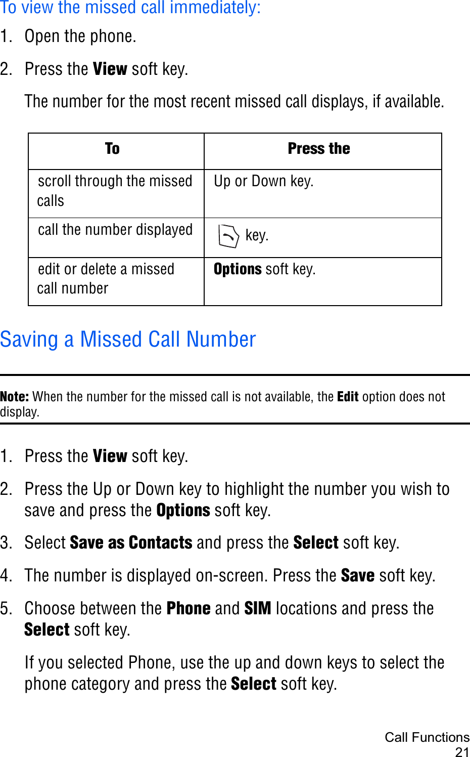 Call Functions21To view the missed call immediately:1. Open the phone.2. Press the View soft key.The number for the most recent missed call displays, if available.Saving a Missed Call NumberNote: When the number for the missed call is not available, the Edit option does not display.1. Press the View soft key.2. Press the Up or Down key to highlight the number you wish to save and press the Options soft key.3. Select Save as Contacts and press the Select soft key.4. The number is displayed on-screen. Press the Save soft key.5. Choose between the Phone and SIM locations and press the Select soft key.If you selected Phone, use the up and down keys to select the phone category and press the Select soft key.To Press thescroll through the missed callsUp or Down key.call the number displayed  key.edit or delete a missed call numberOptions soft key.