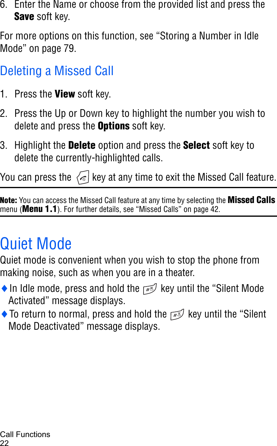 Call Functions226. Enter the Name or choose from the provided list and press theSave soft key.For more options on this function, see “Storing a Number in Idle Mode” on page 79.Deleting a Missed Call1. Press the View soft key.2. Press the Up or Down key to highlight the number you wish to delete and press the Options soft key.3. Highlight the Delete option and press the Select soft key to delete the currently-highlighted calls.You can press the   key at any time to exit the Missed Call feature.Note: You can access the Missed Call feature at any time by selecting the Missed Callsmenu (Menu 1.1). For further details, see “Missed Calls” on page 42.Quiet ModeQuiet mode is convenient when you wish to stop the phone from making noise, such as when you are in a theater.iIn Idle mode, press and hold the   key until the “Silent Mode Activated” message displays.iTo return to normal, press and hold the   key until the “Silent Mode Deactivated” message displays.