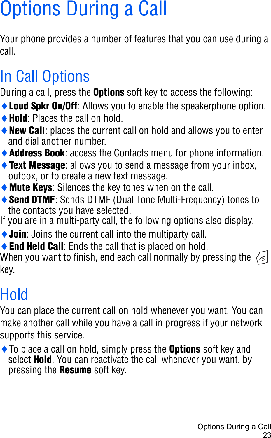Options During a Call23Options During a CallYour phone provides a number of features that you can use during a call. In Call OptionsDuring a call, press the Options soft key to access the following:iLoud Spkr On/Off: Allows you to enable the speakerphone option. iHold: Places the call on hold.iNew Call: places the current call on hold and allows you to enter and dial another number.iAddress Book: access the Contacts menu for phone information.iText Message: allows you to send a message from your inbox, outbox, or to create a new text message.iMute Keys: Silences the key tones when on the call.iSend DTMF: Sends DTMF (Dual Tone Multi-Frequency) tones to the contacts you have selected.If you are in a multi-party call, the following options also display.iJoin: Joins the current call into the multiparty call.iEnd Held Call: Ends the call that is placed on hold.When you want to finish, end each call normally by pressing the   key.HoldYou can place the current call on hold whenever you want. You can make another call while you have a call in progress if your network supports this service. iTo place a call on hold, simply press the Options soft key and select Hold. You can reactivate the call whenever you want, by pressing the Resume soft key.