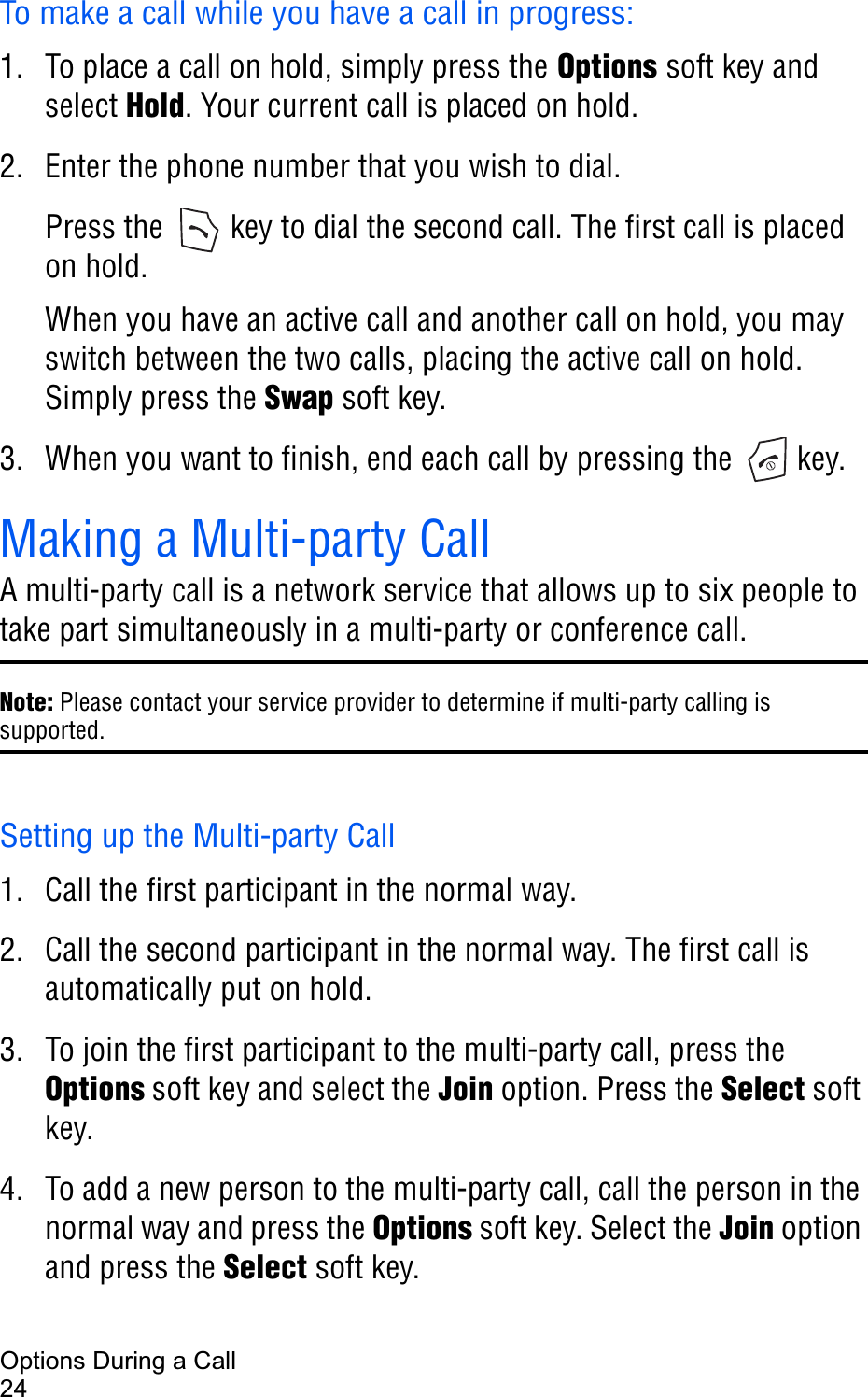 Options During a Call24To make a call while you have a call in progress:1. To place a call on hold, simply press the Options soft key and select Hold. Your current call is placed on hold.2. Enter the phone number that you wish to dial.Press the   key to dial the second call. The first call is placed on hold.When you have an active call and another call on hold, you may switch between the two calls, placing the active call on hold. Simply press the Swap soft key.3. When you want to finish, end each call by pressing the   key.Making a Multi-party CallA multi-party call is a network service that allows up to six people to take part simultaneously in a multi-party or conference call.Note: Please contact your service provider to determine if multi-party calling is supported.Setting up the Multi-party Call1. Call the first participant in the normal way.2. Call the second participant in the normal way. The first call is automatically put on hold.3. To join the first participant to the multi-party call, press the Options soft key and select the Join option. Press the Select soft key.4. To add a new person to the multi-party call, call the person in the normal way and press the Options soft key. Select the Join option and press the Select soft key.