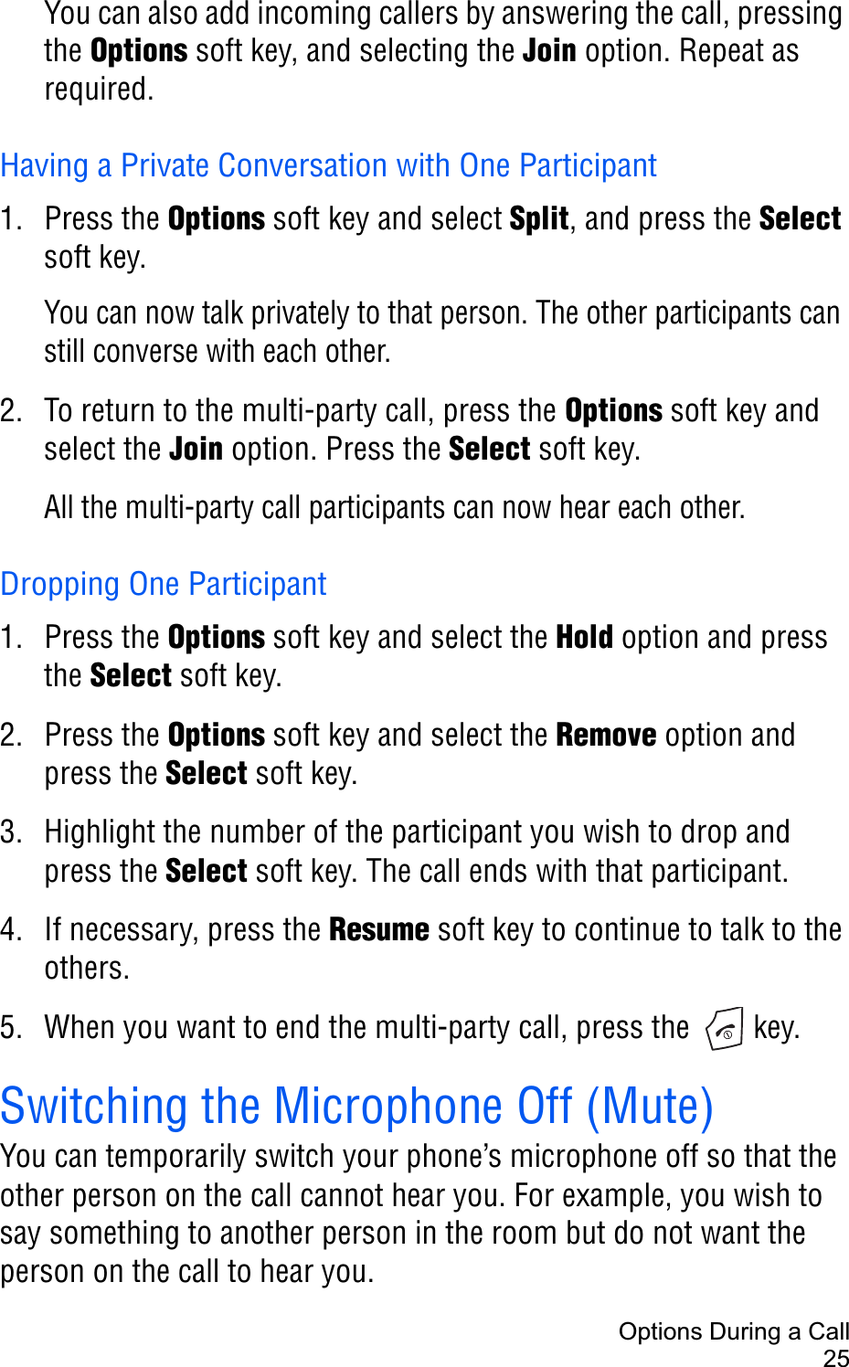 Options During a Call25You can also add incoming callers by answering the call, pressing the Options soft key, and selecting the Join option. Repeat as required.Having a Private Conversation with One Participant1. Press the Options soft key and select Split, and press the Selectsoft key.You can now talk privately to that person. The other participants can still converse with each other.2. To return to the multi-party call, press the Options soft key and select the Join option. Press the Select soft key.All the multi-party call participants can now hear each other.Dropping One Participant1. Press the Options soft key and select the Hold option and press the Select soft key. 2. Press the Options soft key and select the Remove option and press the Select soft key.3. Highlight the number of the participant you wish to drop and press the Select soft key. The call ends with that participant.4. If necessary, press the Resume soft key to continue to talk to the others.5. When you want to end the multi-party call, press the   key.Switching the Microphone Off (Mute)You can temporarily switch your phone’s microphone off so that the other person on the call cannot hear you. For example, you wish to say something to another person in the room but do not want the person on the call to hear you.