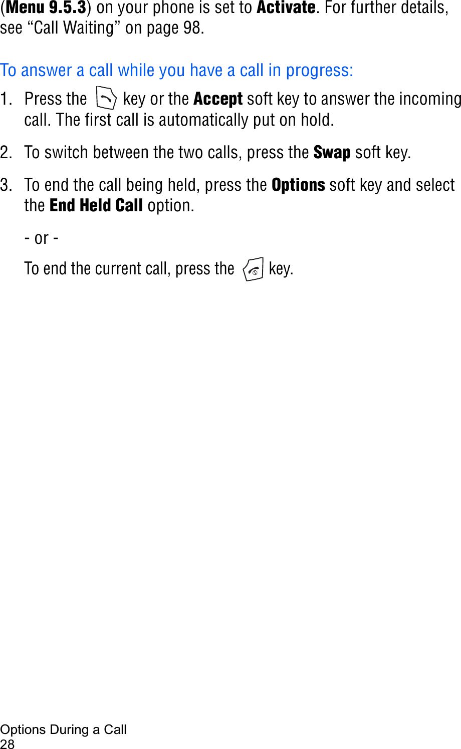 Options During a Call28(Menu 9.5.3) on your phone is set to Activate. For further details, see “Call Waiting” on page 98.To answer a call while you have a call in progress:1. Press the   key or the Accept soft key to answer the incoming call. The first call is automatically put on hold.2. To switch between the two calls, press the Swap soft key.3. To end the call being held, press the Options soft key and select the End Held Call option.- or -To end the current call, press the   key.