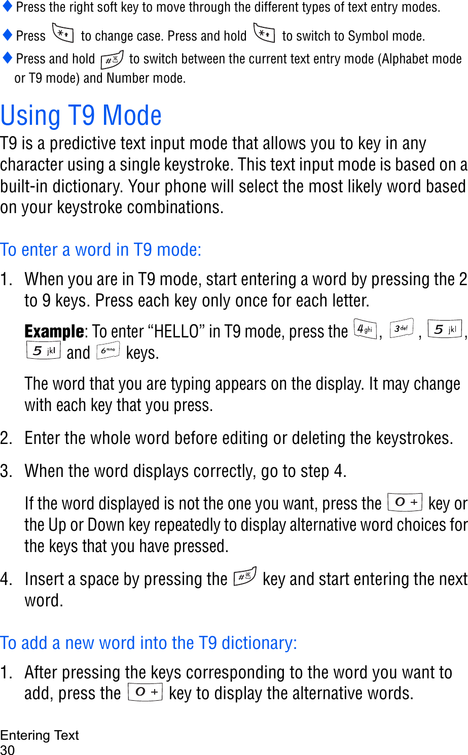 Entering Text30iPress the right soft key to move through the different types of text entry modes.iPress   to change case. Press and hold   to switch to Symbol mode.iPress and hold   to switch between the current text entry mode (Alphabet mode or T9 mode) and Number mode.Using T9 ModeT9 is a predictive text input mode that allows you to key in any character using a single keystroke. This text input mode is based on a built-in dictionary. Your phone will select the most likely word based on your keystroke combinations.To enter a word in T9 mode:1. When you are in T9 mode, start entering a word by pressing the 2 to 9 keys. Press each key only once for each letter. Example: To enter “HELLO” in T9 mode, press the  ,  ,  ,  and   keys.The word that you are typing appears on the display. It may change with each key that you press.2. Enter the whole word before editing or deleting the keystrokes.3. When the word displays correctly, go to step 4. If the word displayed is not the one you want, press the   key or the Up or Down key repeatedly to display alternative word choices for the keys that you have pressed. 4. Insert a space by pressing the   key and start entering the next word.To add a new word into the T9 dictionary:1. After pressing the keys corresponding to the word you want to add, press the   key to display the alternative words.