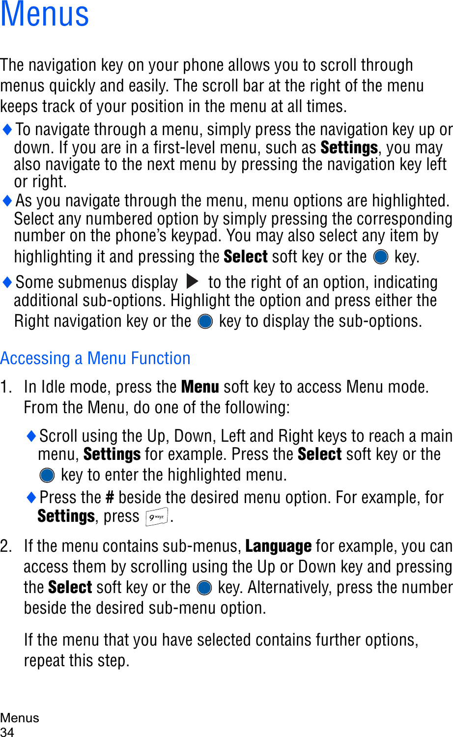Menus34MenusThe navigation key on your phone allows you to scroll through menus quickly and easily. The scroll bar at the right of the menu keeps track of your position in the menu at all times.iTo navigate through a menu, simply press the navigation key up or down. If you are in a first-level menu, such as Settings, you may also navigate to the next menu by pressing the navigation key left or right.iAs you navigate through the menu, menu options are highlighted. Select any numbered option by simply pressing the corresponding number on the phone’s keypad. You may also select any item by highlighting it and pressing the Select soft key or the  key.iSome submenus display   to the right of an option, indicating additional sub-options. Highlight the option and press either the Right navigation key or the   key to display the sub-options.Accessing a Menu Function1. In Idle mode, press the Menu soft key to access Menu mode. From the Menu, do one of the following:iScroll using the Up, Down, Left and Right keys to reach a main menu, Settings for example. Press the Select soft key or the  key to enter the highlighted menu.iPress the # beside the desired menu option. For example, for Settings, press  .2. If the menu contains sub-menus, Language for example, you can access them by scrolling using the Up or Down key and pressing the Select soft key or the   key. Alternatively, press the number beside the desired sub-menu option. If the menu that you have selected contains further options, repeat this step.