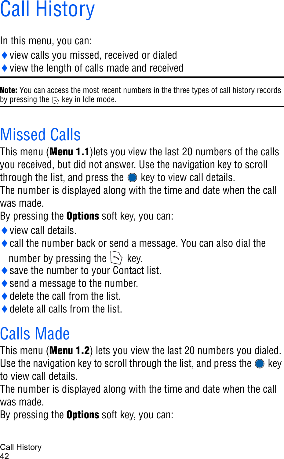 Call History42Call HistoryIn this menu, you can:iview calls you missed, received or dialediview the length of calls made and receivedNote: You can access the most recent numbers in the three types of call history records by pressing the   key in Idle mode.Missed Calls This menu (Menu 1.1)lets you view the last 20 numbers of the calls you received, but did not answer. Use the navigation key to scroll through the list, and press the   key to view call details.The number is displayed along with the time and date when the call was made. By pressing the Options soft key, you can:iview call details.icall the number back or send a message. You can also dial the number by pressing the  key.isave the number to your Contact list.isend a message to the number.idelete the call from the list.idelete all calls from the list.Calls MadeThis menu (Menu 1.2) lets you view the last 20 numbers you dialed. Use the navigation key to scroll through the list, and press the   key to view call details.The number is displayed along with the time and date when the call was made. By pressing the Options soft key, you can: