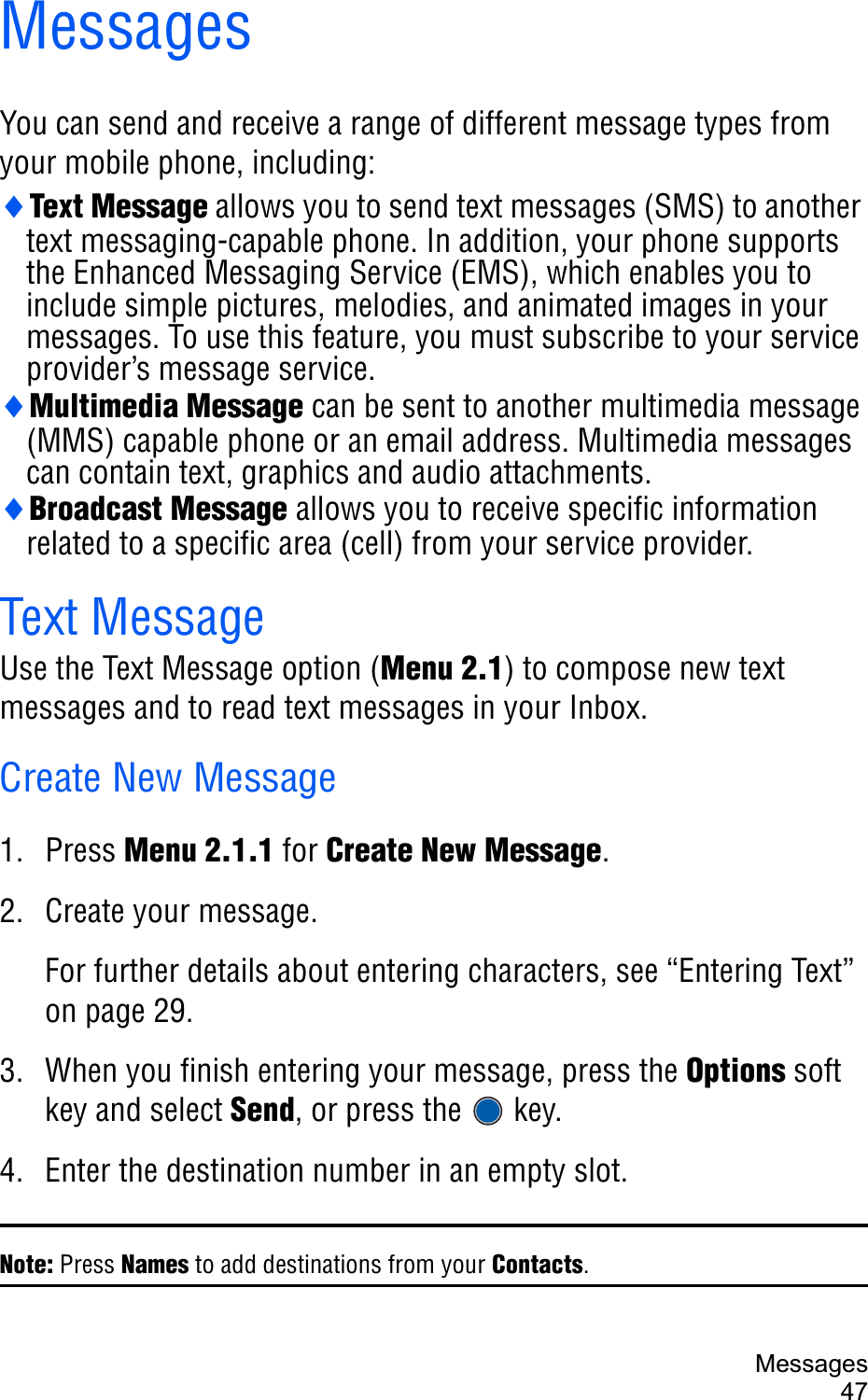 Messages47MessagesYou can send and receive a range of different message types from your mobile phone, including:iText Message allows you to send text messages (SMS) to another text messaging-capable phone. In addition, your phone supports the Enhanced Messaging Service (EMS), which enables you to include simple pictures, melodies, and animated images in your messages. To use this feature, you must subscribe to your service provider’s message service.iMultimedia Message can be sent to another multimedia message (MMS) capable phone or an email address. Multimedia messages can contain text, graphics and audio attachments.iBroadcast Message allows you to receive specific information related to a specific area (cell) from your service provider. Text MessageUse the Text Message option (Menu 2.1) to compose new text messages and to read text messages in your Inbox. Create New Message1. Press Menu 2.1.1 for Create New Message.2. Create your message.For further details about entering characters, see “Entering Text” on page 29.3. When you finish entering your message, press the Options soft key and select Send, or press the   key.4. Enter the destination number in an empty slot.Note: Press Names to add destinations from your Contacts.