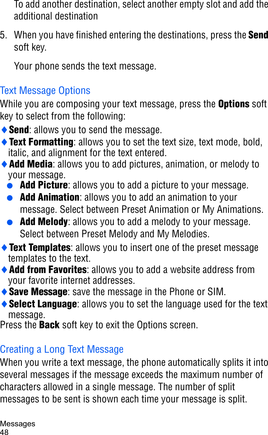 Messages48To add another destination, select another empty slot and add the additional destination5. When you have finished entering the destinations, press the Sendsoft key.Your phone sends the text message.Text Message OptionsWhile you are composing your text message, press the Options soft key to select from the following:iSend: allows you to send the message.iText Formatting: allows you to set the text size, text mode, bold, italic, and alignment for the text entered.iAdd Media: allows you to add pictures, animation, or melody to your message. ● Add Picture: allows you to add a picture to your message. ● Add Animation: allows you to add an animation to your message. Select between Preset Animation or My Animations. ● Add Melody: allows you to add a melody to your message. Select between Preset Melody and My Melodies.iText Templates: allows you to insert one of the preset message templates to the text.iAdd from Favorites: allows you to add a website address from your favorite internet addresses.iSave Message: save the message in the Phone or SIM.iSelect Language: allows you to set the language used for the text message.Press the Back soft key to exit the Options screen.Creating a Long Text MessageWhen you write a text message, the phone automatically splits it into several messages if the message exceeds the maximum number of characters allowed in a single message. The number of split messages to be sent is shown each time your message is split. 