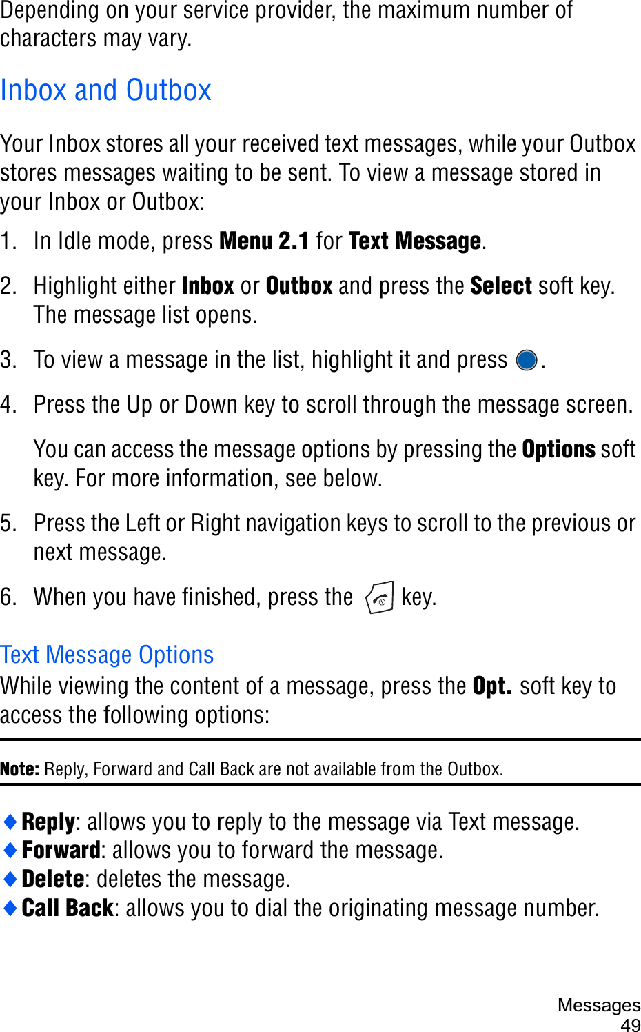 Messages49Depending on your service provider, the maximum number of characters may vary.Inbox and OutboxYour Inbox stores all your received text messages, while your Outbox stores messages waiting to be sent. To view a message stored in your Inbox or Outbox:1. In Idle mode, press Menu 2.1 for Text Message.2. Highlight either Inbox or Outbox and press the Select soft key. The message list opens. 3. To view a message in the list, highlight it and press  .4. Press the Up or Down key to scroll through the message screen.You can access the message options by pressing the Options soft key. For more information, see below.5. Press the Left or Right navigation keys to scroll to the previous or next message.6. When you have finished, press the   key.Text Message OptionsWhile viewing the content of a message, press the Opt. soft key to access the following options:Note: Reply, Forward and Call Back are not available from the Outbox.iReply: allows you to reply to the message via Text message.iForward: allows you to forward the message.iDelete: deletes the message.iCall Back: allows you to dial the originating message number.