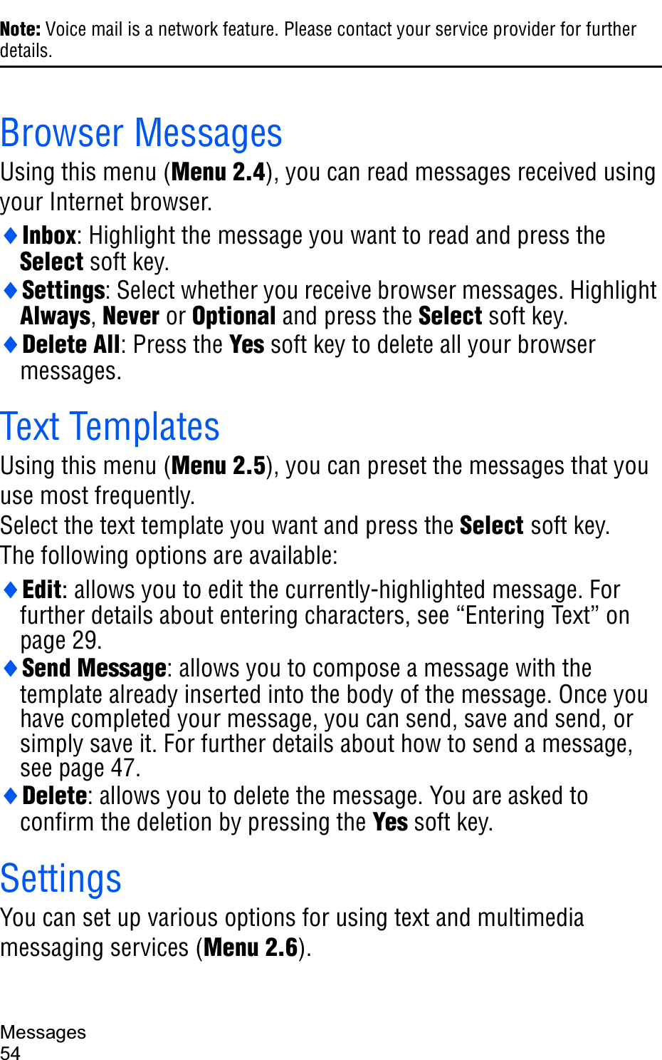 Messages54Note: Voice mail is a network feature. Please contact your service provider for further details.Browser MessagesUsing this menu (Menu 2.4), you can read messages received using your Internet browser.iInbox: Highlight the message you want to read and press the Select soft key.iSettings: Select whether you receive browser messages. Highlight Always,Never or Optional and press the Select soft key.iDelete All: Press the Yes soft key to delete all your browser messages.Text TemplatesUsing this menu (Menu 2.5), you can preset the messages that you use most frequently. Select the text template you want and press the Select soft key.The following options are available:iEdit: allows you to edit the currently-highlighted message. For further details about entering characters, see “Entering Text” on page 29.iSend Message: allows you to compose a message with the template already inserted into the body of the message. Once you have completed your message, you can send, save and send, or simply save it. For further details about how to send a message, see page 47.iDelete: allows you to delete the message. You are asked to confirm the deletion by pressing the Yes soft key.SettingsYou can set up various options for using text and multimedia messaging services (Menu 2.6).