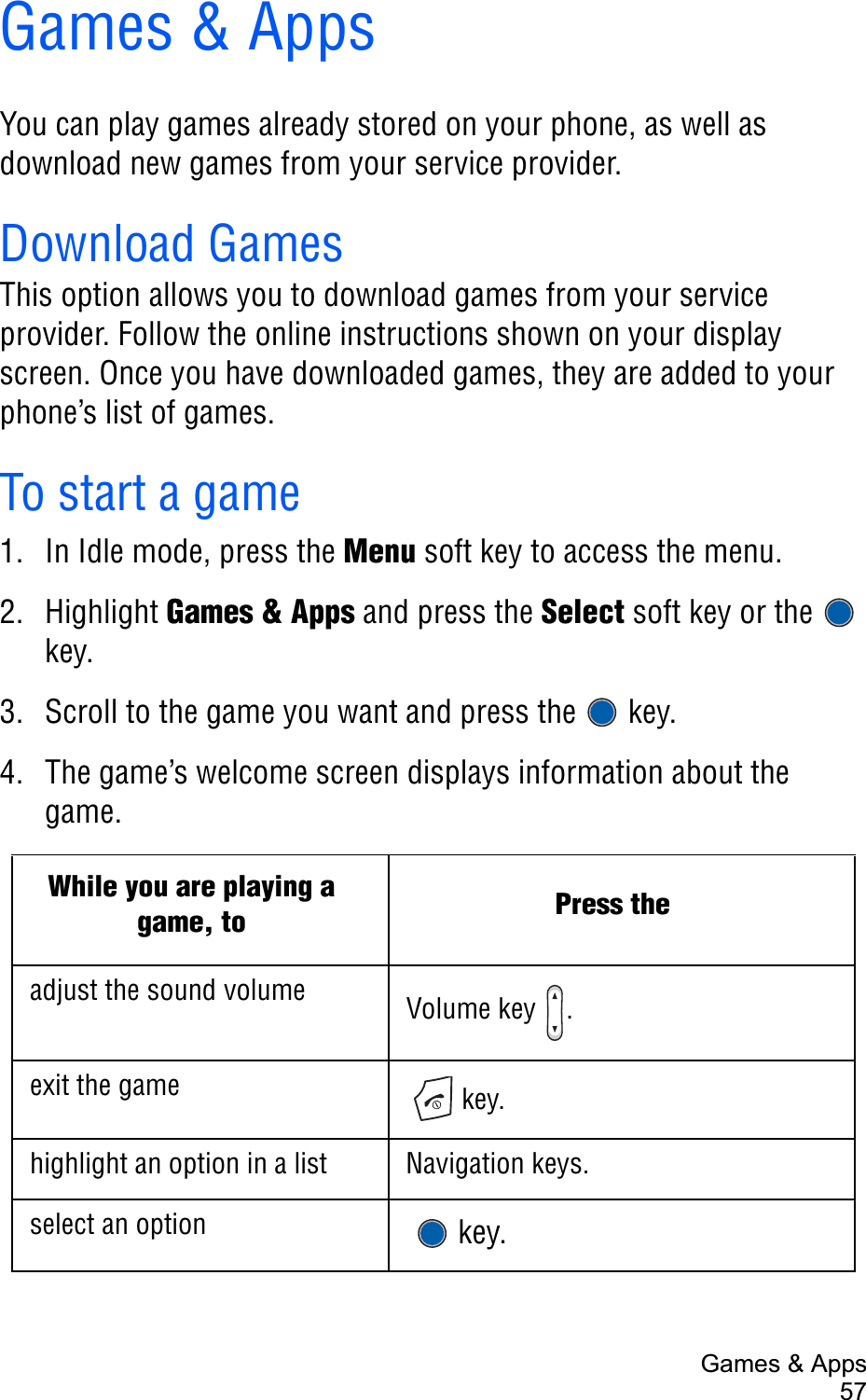 Games &amp; Apps57Games &amp; AppsYou can play games already stored on your phone, as well as download new games from your service provider.Download GamesThis option allows you to download games from your service provider. Follow the online instructions shown on your display screen. Once you have downloaded games, they are added to your phone’s list of games.To start a game1. In Idle mode, press the Menu soft key to access the menu.2. Highlight Games &amp; Apps and press the Select soft key or the   key.3. Scroll to the game you want and press the   key.4. The game’s welcome screen displays information about the game.While you are playing a game, to Press theadjust the sound volume Volume key  .exit the game  key.highlight an option in a list Navigation keys.select an option   key.