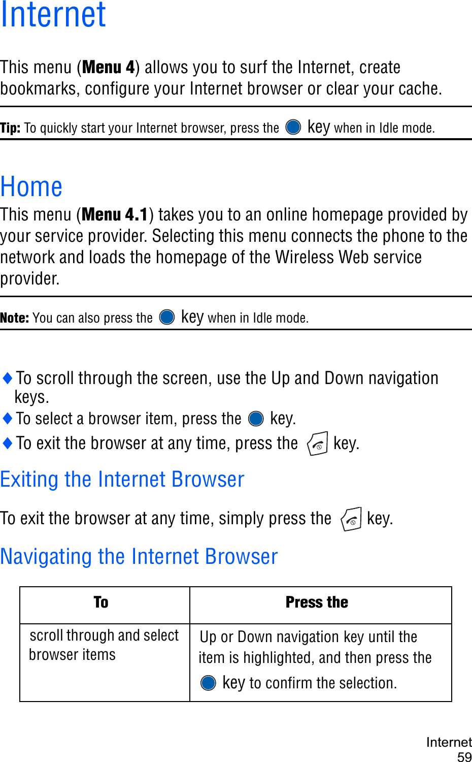 Internet59InternetThis menu (Menu 4) allows you to surf the Internet, create bookmarks, configure your Internet browser or clear your cache.Tip: To quickly start your Internet browser, press the  key when in Idle mode.HomeThis menu (Menu 4.1) takes you to an online homepage provided by your service provider. Selecting this menu connects the phone to the network and loads the homepage of the Wireless Web service provider. Note: You can also press the  key when in Idle mode.iTo scroll through the screen, use the Up and Down navigation keys.iTo select a browser item, press the  key.iTo exit the browser at any time, press the   key.Exiting the Internet BrowserTo exit the browser at any time, simply press the   key.Navigating the Internet BrowserTo Press thescroll through and select browser itemsUp or Down navigation key until the item is highlighted, and then press the key to confirm the selection.