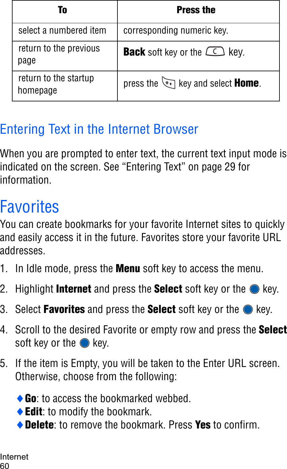 Internet60Entering Text in the Internet BrowserWhen you are prompted to enter text, the current text input mode is indicated on the screen. See “Entering Text” on page 29 for information.FavoritesYou can create bookmarks for your favorite Internet sites to quickly and easily access it in the future. Favorites store your favorite URL addresses.1. In Idle mode, press the Menu soft key to access the menu.2. Highlight Internet and press the Select soft key or the  key.3. Select Favorites and press the Select soft key or the  key.4. Scroll to the desired Favorite or empty row and press the Selectsoft key or the  key.5. If the item is Empty, you will be taken to the Enter URL screen. Otherwise, choose from the following:iGo: to access the bookmarked webbed.iEdit: to modify the bookmark.iDelete: to remove the bookmark. Press Yes to confirm.select a numbered item corresponding numeric key.return to the previous page Back soft key or the   key.return to the startup homepage press the   key and select Home.To Press the