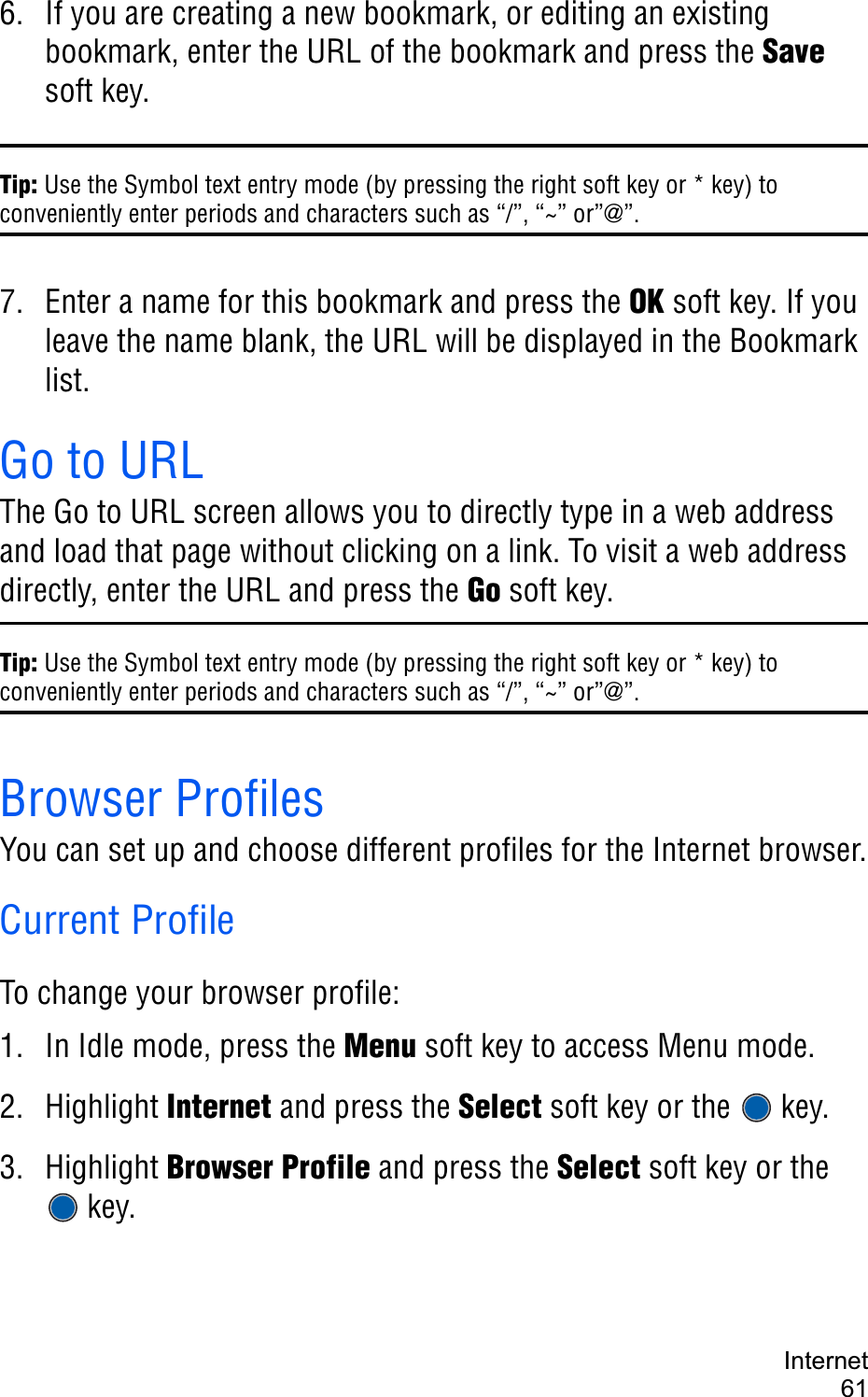 Internet616. If you are creating a new bookmark, or editing an existing bookmark, enter the URL of the bookmark and press the Savesoft key.Tip: Use the Symbol text entry mode (by pressing the right soft key or * key) to conveniently enter periods and characters such as “/”, “~” or”@”.7. Enter a name for this bookmark and press the OK soft key. If you leave the name blank, the URL will be displayed in the Bookmark list.Go to URLThe Go to URL screen allows you to directly type in a web address and load that page without clicking on a link. To visit a web address directly, enter the URL and press the Go soft key.Tip: Use the Symbol text entry mode (by pressing the right soft key or * key) to conveniently enter periods and characters such as “/”, “~” or”@”.Browser ProfilesYou can set up and choose different profiles for the Internet browser.Current ProfileTo change your browser profile:1. In Idle mode, press the Menu soft key to access Menu mode.2. Highlight Internet and press the Select soft key or the  key.3. Highlight Browser Profile and press the Select soft key or the key.