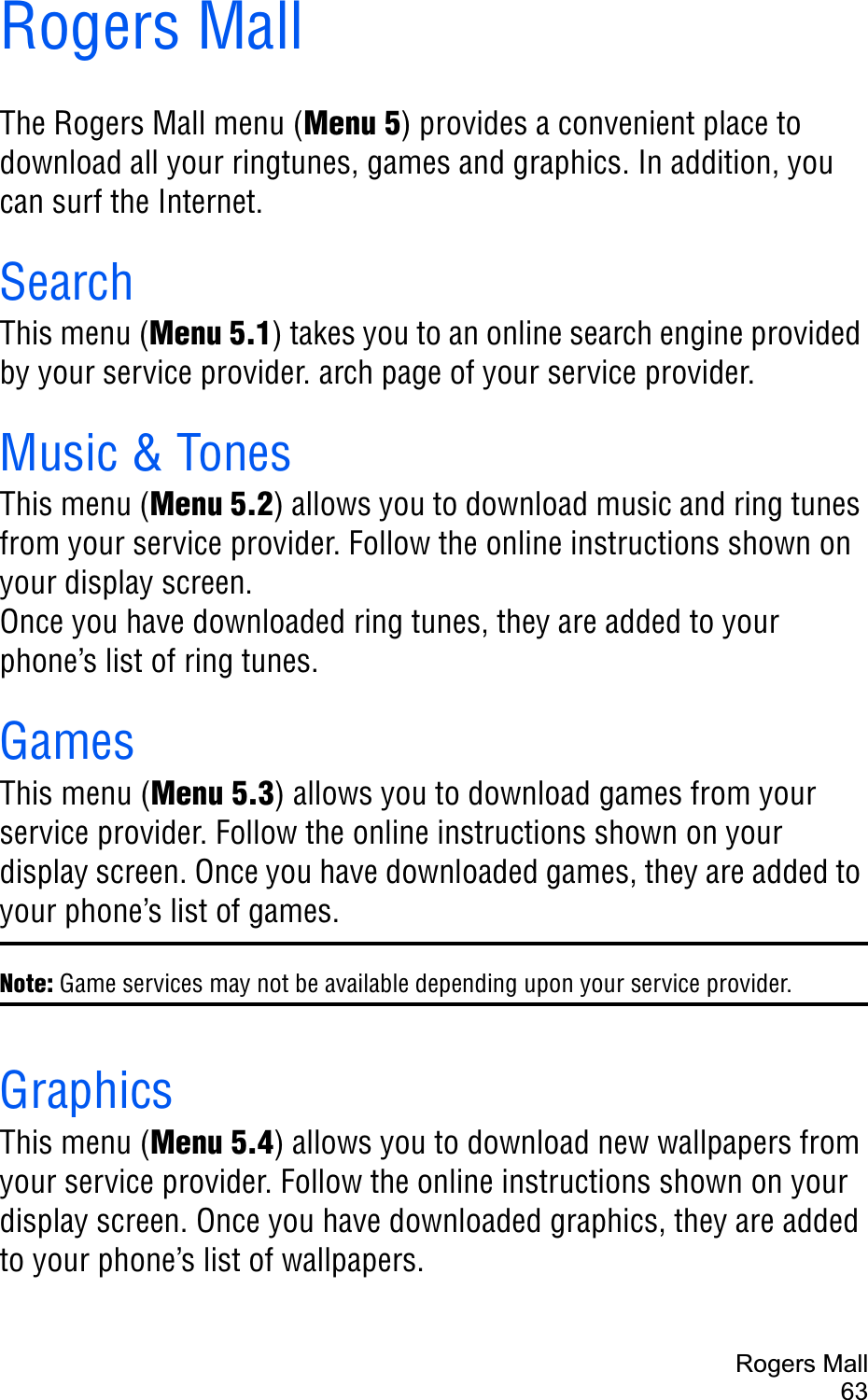 Rogers Mall63Rogers MallThe Rogers Mall menu (Menu 5) provides a convenient place to download all your ringtunes, games and graphics. In addition, you can surf the Internet.SearchThis menu (Menu 5.1) takes you to an online search engine provided by your service provider. arch page of your service provider.Music &amp; TonesThis menu (Menu 5.2) allows you to download music and ring tunes from your service provider. Follow the online instructions shown on your display screen. Once you have downloaded ring tunes, they are added to your phone’s list of ring tunes.GamesThis menu (Menu 5.3) allows you to download games from your service provider. Follow the online instructions shown on your display screen. Once you have downloaded games, they are added to your phone’s list of games.Note: Game services may not be available depending upon your service provider.GraphicsThis menu (Menu 5.4) allows you to download new wallpapers from your service provider. Follow the online instructions shown on your display screen. Once you have downloaded graphics, they are added to your phone’s list of wallpapers.