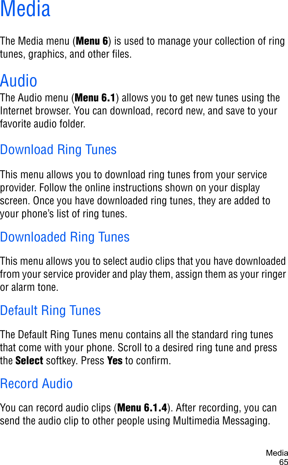 Media65MediaThe Media menu (Menu 6) is used to manage your collection of ring tunes, graphics, and other files.AudioThe Audio menu (Menu 6.1) allows you to get new tunes using the Internet browser. You can download, record new, and save to your favorite audio folder.Download Ring TunesThis menu allows you to download ring tunes from your service provider. Follow the online instructions shown on your display screen. Once you have downloaded ring tunes, they are added to your phone’s list of ring tunes.Downloaded Ring TunesThis menu allows you to select audio clips that you have downloaded from your service provider and play them, assign them as your ringer or alarm tone. Default Ring TunesThe Default Ring Tunes menu contains all the standard ring tunes that come with your phone. Scroll to a desired ring tune and press the Select softkey. Press Yes to confirm.Record AudioYou can record audio clips (Menu 6.1.4). After recording, you can send the audio clip to other people using Multimedia Messaging.