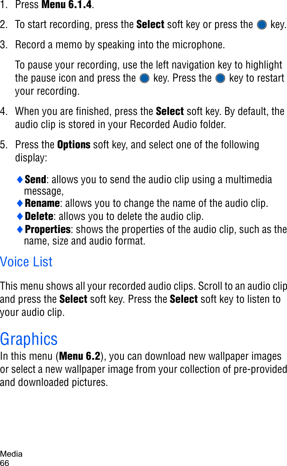 Media661. Press Menu 6.1.4.2. To start recording, press the Select soft key or press the   key. 3. Record a memo by speaking into the microphone. To pause your recording, use the left navigation key to highlight the pause icon and press the   key. Press the   key to restart your recording.4. When you are finished, press the Select soft key. By default, the audio clip is stored in your Recorded Audio folder.5. Press the Options soft key, and select one of the following display:iSend: allows you to send the audio clip using a multimedia message,iRename: allows you to change the name of the audio clip.iDelete: allows you to delete the audio clip.iProperties: shows the properties of the audio clip, such as the name, size and audio format.Voice ListThis menu shows all your recorded audio clips. Scroll to an audio clip and press the Select soft key. Press the Select soft key to listen to your audio clip.GraphicsIn this menu (Menu 6.2), you can download new wallpaper images or select a new wallpaper image from your collection of pre-provided and downloaded pictures.
