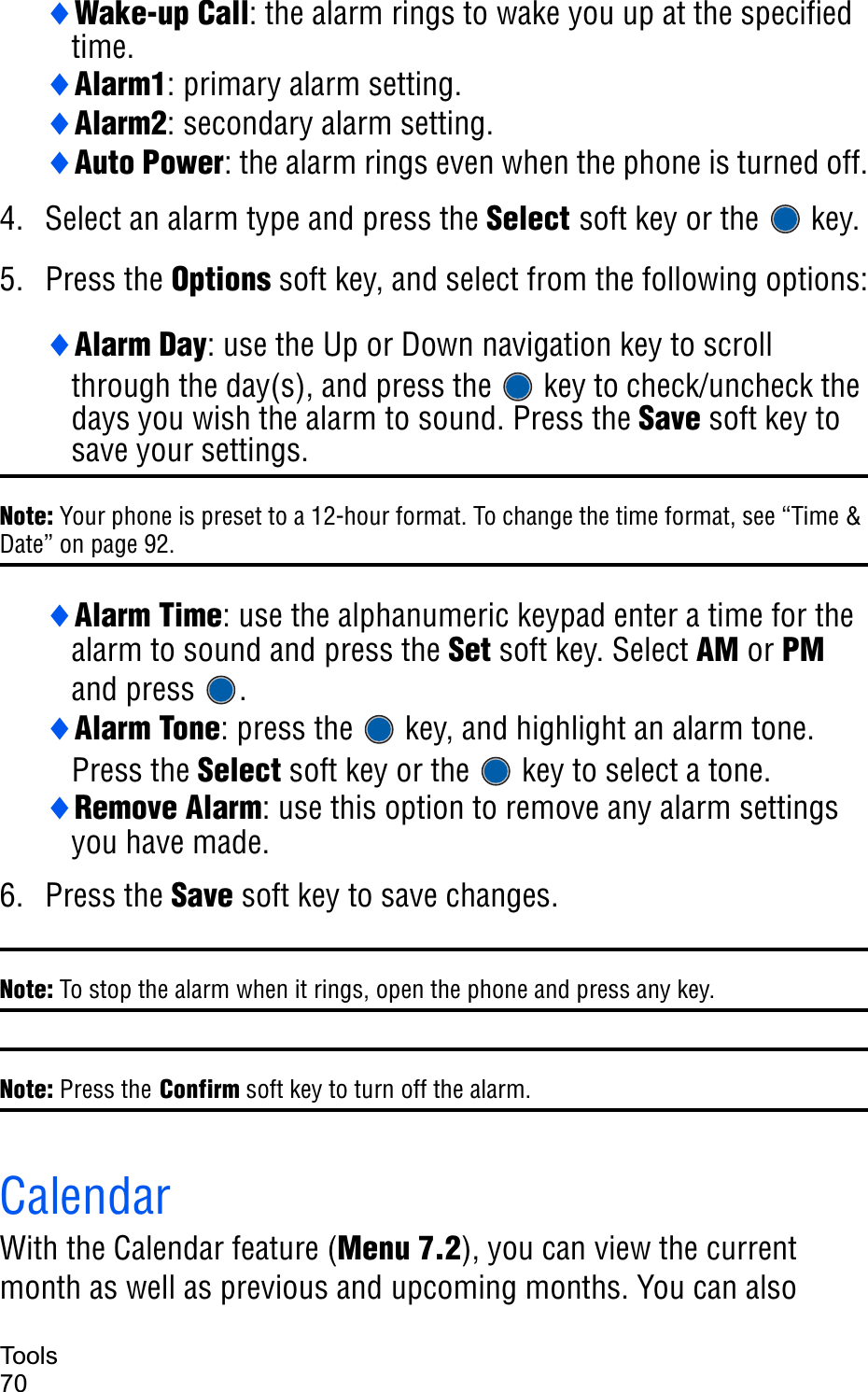 Tools70iWake-up Call: the alarm rings to wake you up at the specified time.iAlarm1: primary alarm setting.iAlarm2: secondary alarm setting.iAuto Power: the alarm rings even when the phone is turned off.4. Select an alarm type and press the Select soft key or the   key. 5. Press the Options soft key, and select from the following options:iAlarm Day: use the Up or Down navigation key to scroll through the day(s), and press the   key to check/uncheck the days you wish the alarm to sound. Press the Save soft key to save your settings.Note: Your phone is preset to a 12-hour format. To change the time format, see “Time &amp; Date” on page 92.iAlarm Time: use the alphanumeric keypad enter a time for the alarm to sound and press the Set soft key. Select AM or PMand press  .iAlarm Tone: press the   key, and highlight an alarm tone. Press the Select soft key or the   key to select a tone.iRemove Alarm: use this option to remove any alarm settings you have made.6. Press the Save soft key to save changes.Note: To stop the alarm when it rings, open the phone and press any key.Note: Press the Confirm soft key to turn off the alarm.   CalendarWith the Calendar feature (Menu 7.2), you can view the current month as well as previous and upcoming months. You can also 