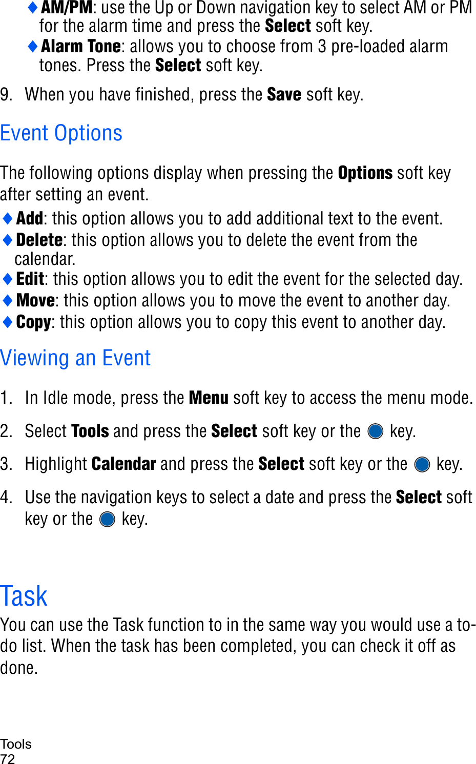 Tools72iAM/PM: use the Up or Down navigation key to select AM or PM for the alarm time and press the Select soft key.iAlarm Tone: allows you to choose from 3 pre-loaded alarm tones. Press the Select soft key.9. When you have finished, press the Save soft key. Event OptionsThe following options display when pressing the Options soft key after setting an event.iAdd: this option allows you to add additional text to the event.iDelete: this option allows you to delete the event from the calendar.iEdit: this option allows you to edit the event for the selected day.iMove: this option allows you to move the event to another day.iCopy: this option allows you to copy this event to another day.Viewing an Event 1. In Idle mode, press the Menu soft key to access the menu mode.2. Select Tools and press the Select soft key or the   key. 3. Highlight Calendar and press the Select soft key or the   key.4. Use the navigation keys to select a date and press the Select soft key or the   key.TaskYou can use the Task function to in the same way you would use a to-do list. When the task has been completed, you can check it off as done. 