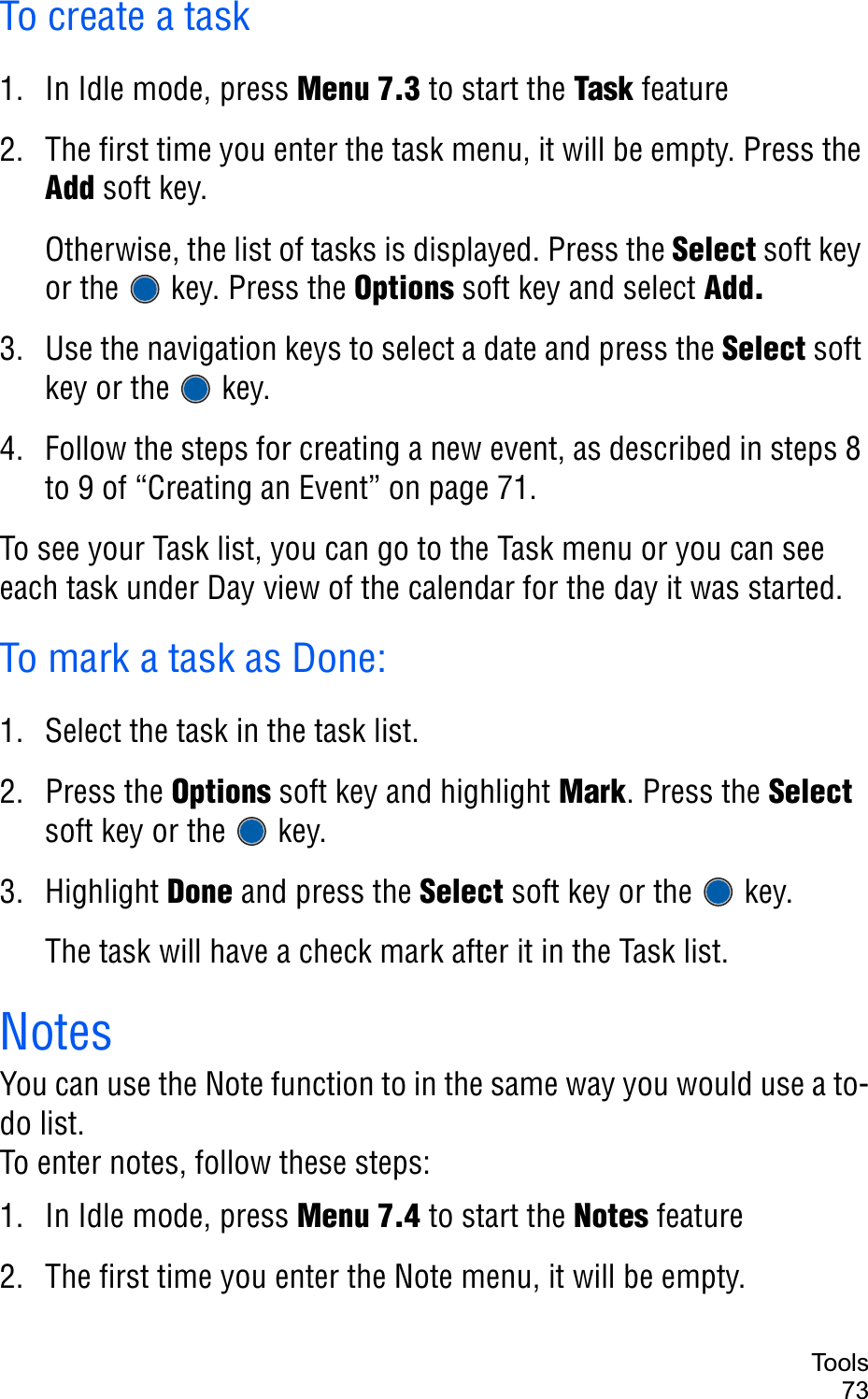 Too ls73To create a task1. In Idle mode, press Menu 7.3 to start the Task feature2. The first time you enter the task menu, it will be empty. Press the Add soft key. Otherwise, the list of tasks is displayed. Press the Select soft key or the   key. Press the Options soft key and select Add.3. Use the navigation keys to select a date and press the Select soft key or the   key.4. Follow the steps for creating a new event, as described in steps 8 to 9 of “Creating an Event” on page 71.To see your Task list, you can go to the Task menu or you can see each task under Day view of the calendar for the day it was started.To mark a task as Done:1. Select the task in the task list.2. Press the Options soft key and highlight Mark. Press the Selectsoft key or the   key.3. Highlight Done and press the Select soft key or the   key.The task will have a check mark after it in the Task list.NotesYou can use the Note function to in the same way you would use a to-do list. To enter notes, follow these steps:1. In Idle mode, press Menu 7.4 to start the Notes feature2. The first time you enter the Note menu, it will be empty. 