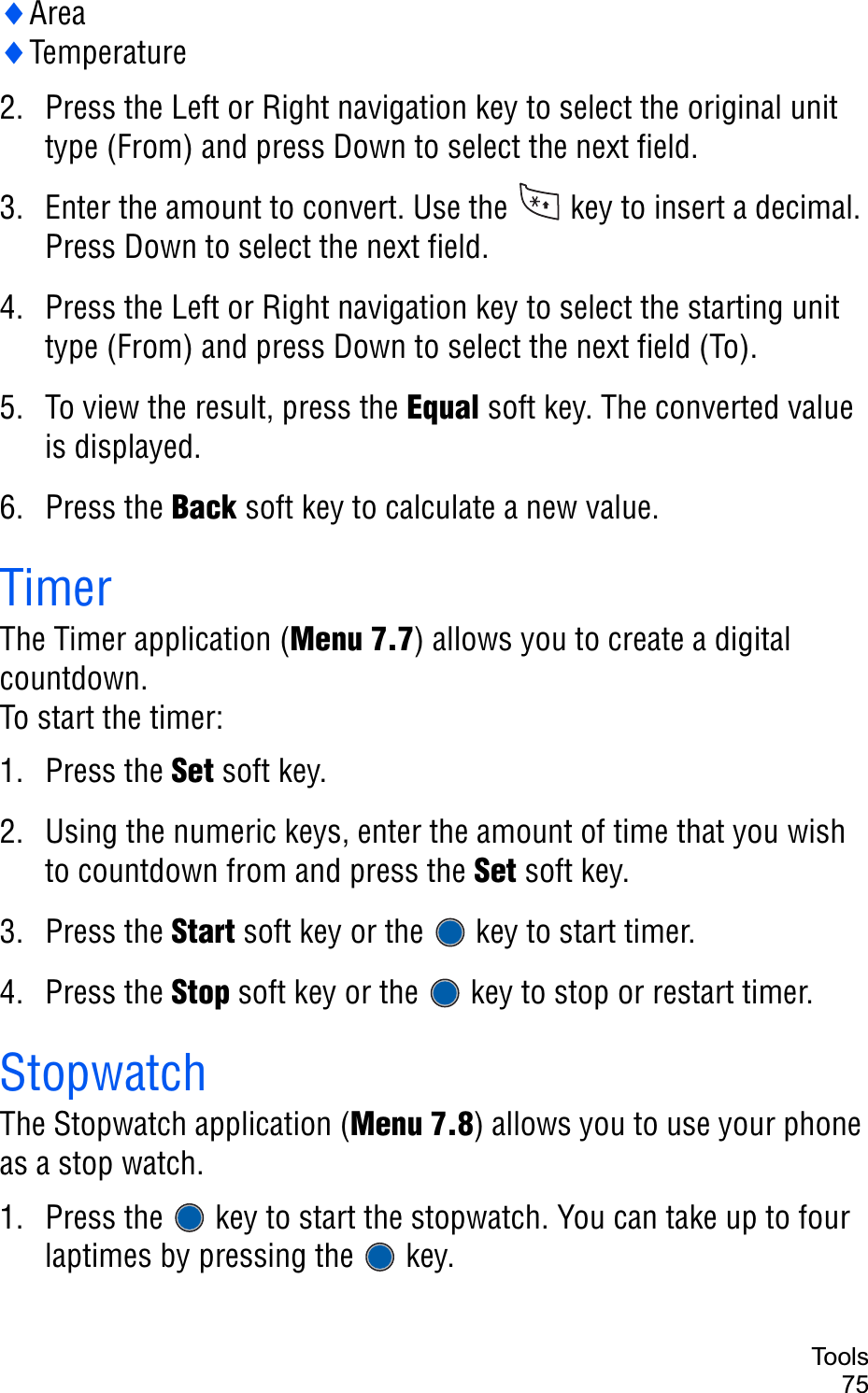 Too ls75iAreaiTemperature2. Press the Left or Right navigation key to select the original unit type (From) and press Down to select the next field.3. Enter the amount to convert. Use the   key to insert a decimal. Press Down to select the next field.4. Press the Left or Right navigation key to select the starting unit type (From) and press Down to select the next field (To).5. To view the result, press the Equal soft key. The converted value is displayed.6. Press the Back soft key to calculate a new value.TimerThe Timer application (Menu 7.7) allows you to create a digital countdown.To start the timer:1. Press the Set soft key.2. Using the numeric keys, enter the amount of time that you wish to countdown from and press the Set soft key. 3. Press the Start soft key or the   key to start timer.4. Press the Stop soft key or the   key to stop or restart timer.StopwatchThe Stopwatch application (Menu 7.8) allows you to use your phone as a stop watch.1. Press the   key to start the stopwatch. You can take up to four laptimes by pressing the   key.