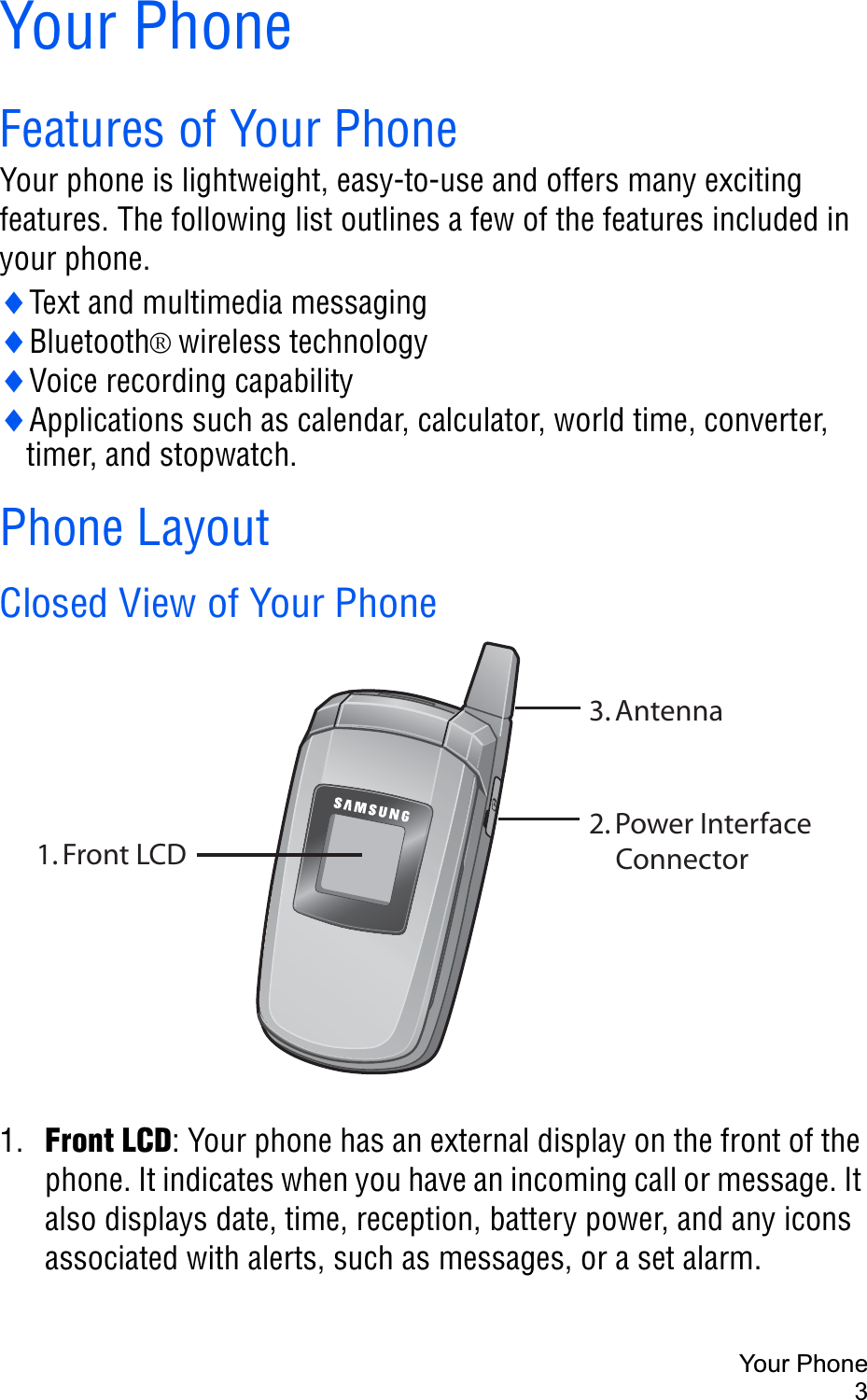 Your Phone3Your PhoneFeatures of Your PhoneYour phone is lightweight, easy-to-use and offers many exciting features. The following list outlines a few of the features included in your phone.iText and multimedia messagingiBluetooth®wireless technologyiVoice recording capabilityiApplications such as calendar, calculator, world time, converter, timer, and stopwatch.Phone LayoutClosed View of Your Phone1. Front LCD: Your phone has an external display on the front of the phone. It indicates when you have an incoming call or message. It also displays date, time, reception, battery power, and any icons associated with alerts, such as messages, or a set alarm.1. Front LCD3. Antenna2. Power InterfaceConnector