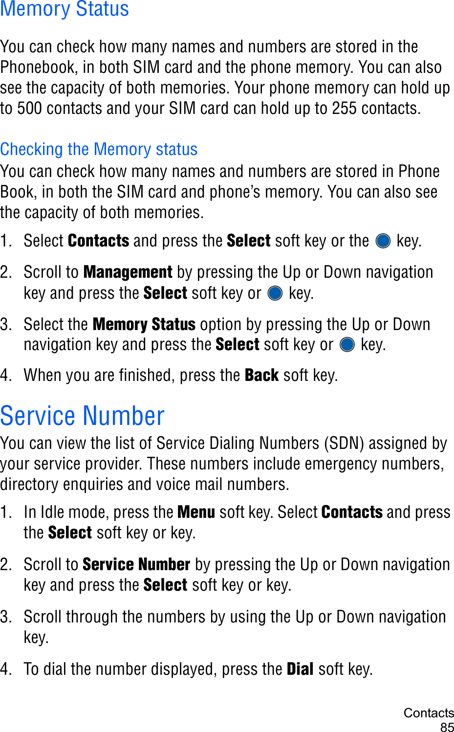 Contacts85Memory StatusYou can check how many names and numbers are stored in the Phonebook, in both SIM card and the phone memory. You can also see the capacity of both memories. Your phone memory can hold up to 500 contacts and your SIM card can hold up to 255 contacts.Checking the Memory statusYou can check how many names and numbers are stored in Phone Book, in both the SIM card and phone’s memory. You can also see the capacity of both memories. 1. Select Contacts and press the Select soft key or the   key.2. Scroll to Management by pressing the Up or Down navigation key and press the Select soft key or   key.3. Select the Memory Status option by pressing the Up or Down navigation key and press the Select soft key or   key.4. When you are finished, press the Back soft key.Service NumberYou can view the list of Service Dialing Numbers (SDN) assigned by your service provider. These numbers include emergency numbers, directory enquiries and voice mail numbers.1. In Idle mode, press the Menu soft key. Select Contacts and press the Select soft key or key.2. Scroll to Service Number by pressing the Up or Down navigation key and press the Select soft key or key.3. Scroll through the numbers by using the Up or Down navigation key.4. To dial the number displayed, press the Dial soft key.