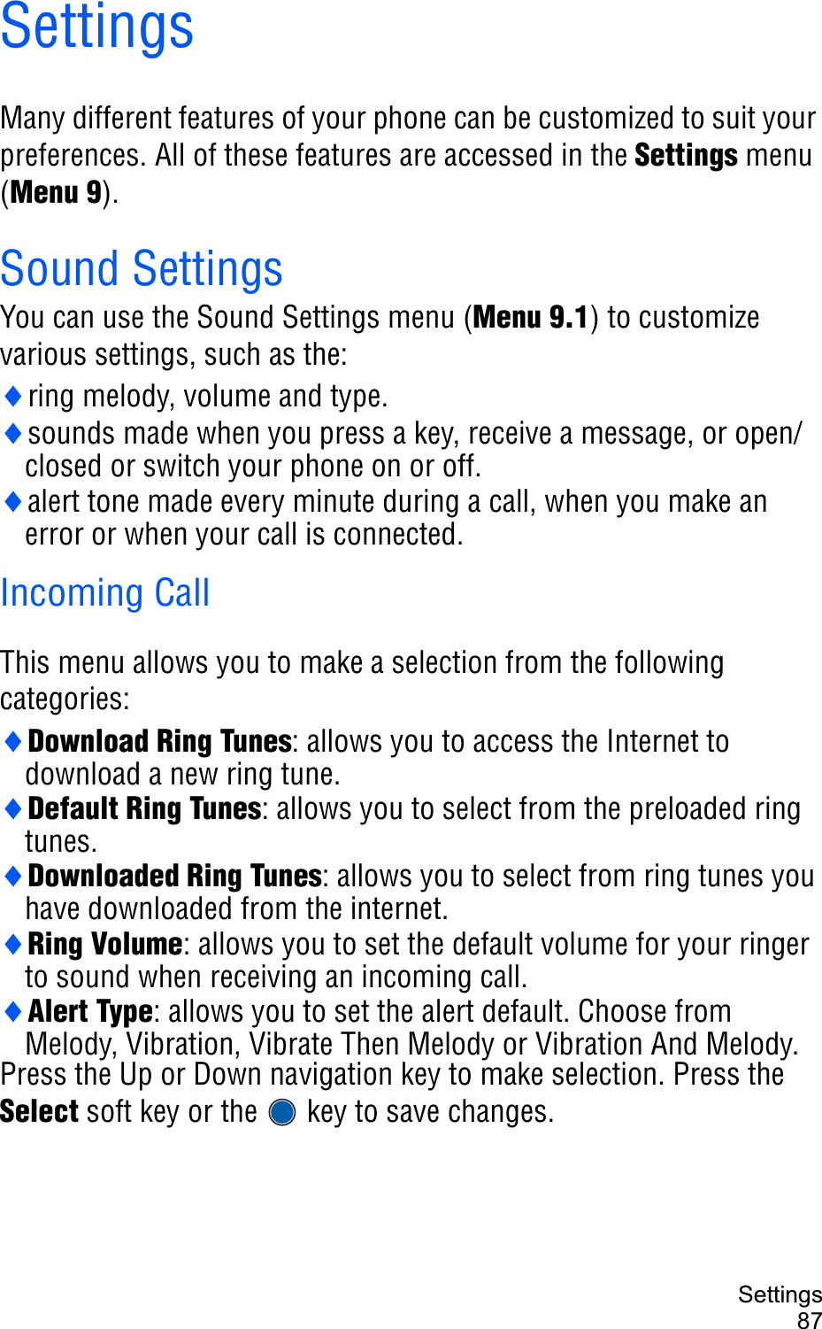 Settings87SettingsMany different features of your phone can be customized to suit your preferences. All of these features are accessed in the Settings menu (Menu 9).Sound SettingsYou can use the Sound Settings menu (Menu 9.1) to customize various settings, such as the:iring melody, volume and type.isounds made when you press a key, receive a message, or open/closed or switch your phone on or off.ialert tone made every minute during a call, when you make an error or when your call is connected.Incoming CallThis menu allows you to make a selection from the following categories:iDownload Ring Tunes: allows you to access the Internet to download a new ring tune. iDefault Ring Tunes: allows you to select from the preloaded ring tunes.iDownloaded Ring Tunes: allows you to select from ring tunes you have downloaded from the internet.iRing Volume: allows you to set the default volume for your ringer to sound when receiving an incoming call.iAlert Type: allows you to set the alert default. Choose from Melody, Vibration, Vibrate Then Melody or Vibration And Melody. Press the Up or Down navigation key to make selection. Press the Select soft key or the   key to save changes.