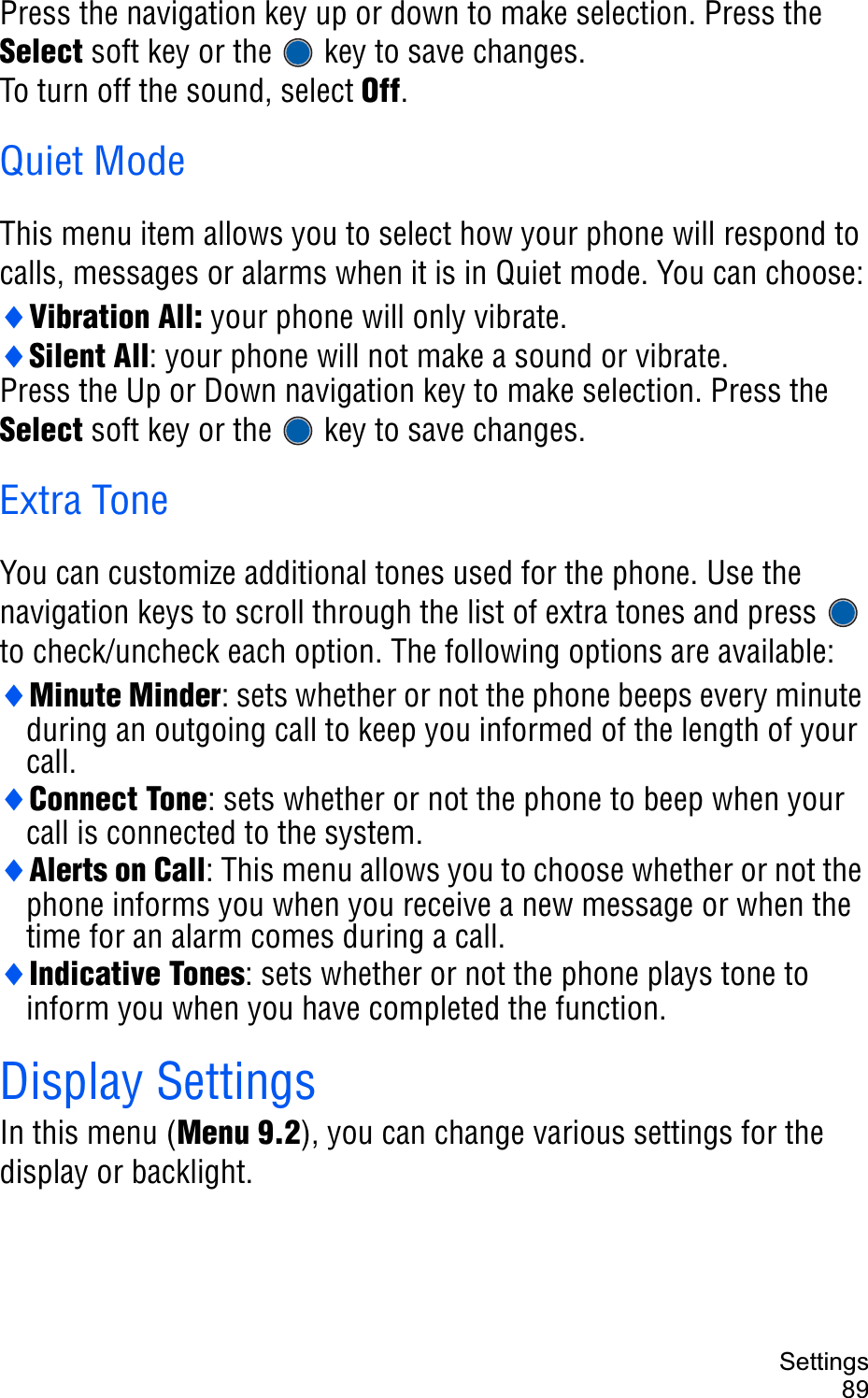 Settings89Press the navigation key up or down to make selection. Press the Select soft key or the   key to save changes.To turn off the sound, select Off.Quiet ModeThis menu item allows you to select how your phone will respond to calls, messages or alarms when it is in Quiet mode. You can choose:iVibration All: your phone will only vibrate.iSilent All: your phone will not make a sound or vibrate.Press the Up or Down navigation key to make selection. Press the Select soft key or the   key to save changes.Extra ToneYou can customize additional tones used for the phone. Use the navigation keys to scroll through the list of extra tones and press   to check/uncheck each option. The following options are available:iMinute Minder: sets whether or not the phone beeps every minute during an outgoing call to keep you informed of the length of your call.iConnect Tone: sets whether or not the phone to beep when your call is connected to the system.iAlerts on Call: This menu allows you to choose whether or not the phone informs you when you receive a new message or when the time for an alarm comes during a call.iIndicative Tones: sets whether or not the phone plays tone to inform you when you have completed the function. Display SettingsIn this menu (Menu 9.2), you can change various settings for the display or backlight.