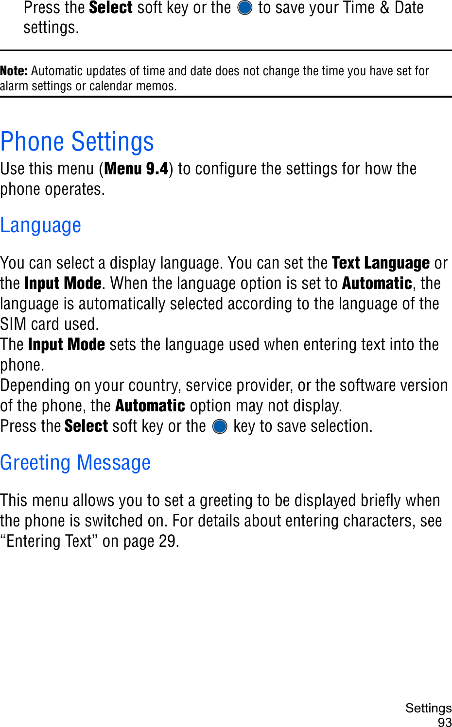 Settings93Press the Select soft key or the   to save your Time &amp; Date settings.Note: Automatic updates of time and date does not change the time you have set for alarm settings or calendar memos.Phone SettingsUse this menu (Menu 9.4) to configure the settings for how the phone operates.LanguageYou can select a display language. You can set the Text Language or the Input Mode. When the language option is set to Automatic, the language is automatically selected according to the language of the SIM card used.The Input Mode sets the language used when entering text into the phone.Depending on your country, service provider, or the software version of the phone, the Automatic option may not display.Press the Select soft key or the   key to save selection.Greeting MessageThis menu allows you to set a greeting to be displayed briefly when the phone is switched on. For details about entering characters, see “Entering Text” on page 29.