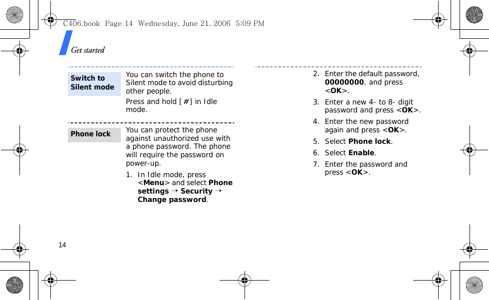 Get started14You can switch the phone to Silent mode to avoid disturbing other people.Press and hold [ ] in Idle mode.You can protect the phone against unauthorized use with a phone password. The phone will require the password on power-up.1. In Idle mode, press &lt;Menu&gt; and select Phone settings → Security → Change password.Switch to Silent modePhone lock2. Enter the default password, 00000000, and press &lt;OK&gt;.3. Enter a new 4- to 8- digit password and press &lt;OK&gt;.4. Enter the new password again and press &lt;OK&gt;.5. Select Phone lock.6. Select Enable.7. Enter the password and press &lt;OK&gt;.C406.book  Page 14  Wednesday, June 21, 2006  5:09 PM