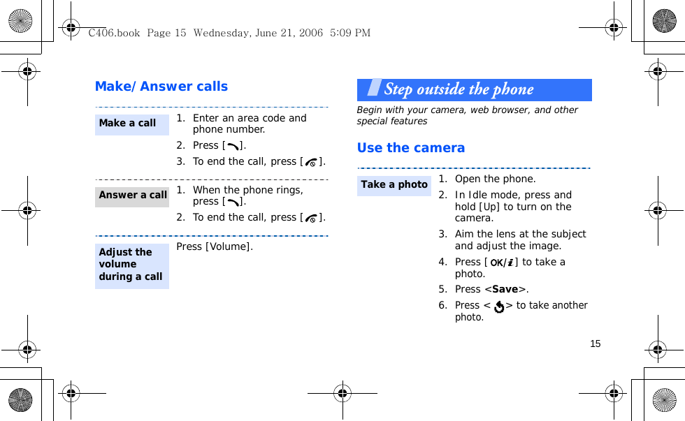 15Make/Answer callsStep outside the phoneBegin with your camera, web browser, and other special featuresUse the camera1. Enter an area code and phone number.2. Press [ ].3. To end the call, press [ ].1. When the phone rings, press [ ].2. To end the call, press [ ].Press [Volume].Make a callAnswer a callAdjust the volume during a call1. Open the phone.2. In Idle mode, press and hold [Up] to turn on the camera.3. Aim the lens at the subject and adjust the image.4. Press [ ] to take a photo. 5. Press &lt;Save&gt;.6.Press &lt; &gt; to take another photo.Take a photoC406.book  Page 15  Wednesday, June 21, 2006  5:09 PM
