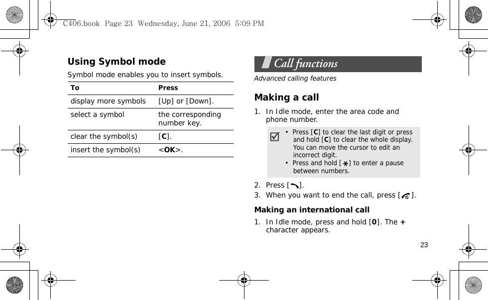 23Using Symbol modeSymbol mode enables you to insert symbols.Call functionsAdvanced calling featuresMaking a call1. In Idle mode, enter the area code and phone number.2. Press [ ]. 3. When you want to end the call, press [ ].Making an international call1. In Idle mode, press and hold [0]. The + character appears.To Pressdisplay more symbols [Up] or [Down]. select a symbol the corresponding number key.clear the symbol(s) [C]. insert the symbol(s) &lt;OK&gt;.•  Press [C] to clear the last digit or press and hold [C] to clear the whole display. You can move the cursor to edit an incorrect digit.•  Press and hold [ ] to enter a pause between numbers.C406.book  Page 23  Wednesday, June 21, 2006  5:09 PM