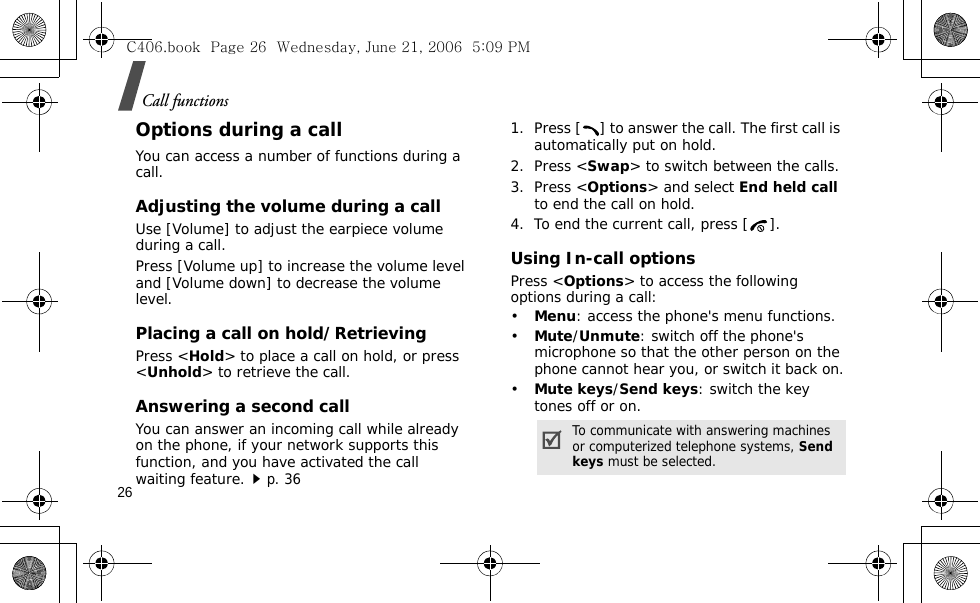 Call functions26Options during a callYou can access a number of functions during a call.Adjusting the volume during a callUse [Volume] to adjust the earpiece volume during a call.Press [Volume up] to increase the volume level and [Volume down] to decrease the volume level.Placing a call on hold/RetrievingPress &lt;Hold&gt; to place a call on hold, or press &lt;Unhold&gt; to retrieve the call.Answering a second callYou can answer an incoming call while already on the phone, if your network supports this function, and you have activated the call waiting feature.p. 36 1. Press [ ] to answer the call. The first call is automatically put on hold.2. Press &lt;Swap&gt; to switch between the calls.3. Press &lt;Options&gt; and select End held call to end the call on hold.4. To end the current call, press [ ].Using In-call optionsPress &lt;Options&gt; to access the following options during a call:•Menu: access the phone&apos;s menu functions.•Mute/Unmute: switch off the phone&apos;s microphone so that the other person on the phone cannot hear you, or switch it back on.•Mute keys/Send keys: switch the key tones off or on.To communicate with answering machines or computerized telephone systems, Send keys must be selected.C406.book  Page 26  Wednesday, June 21, 2006  5:09 PM