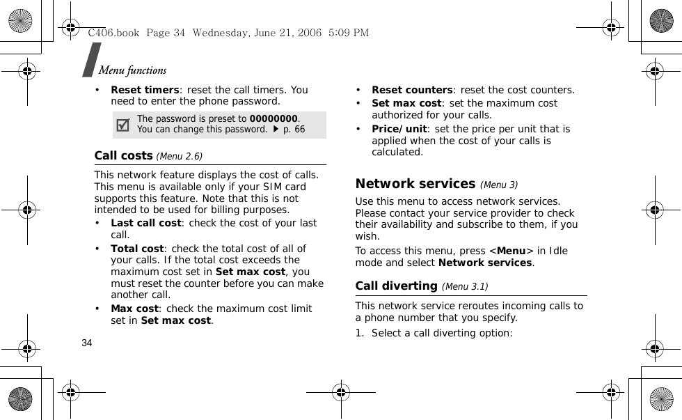 Menu functions34•Reset timers: reset the call timers. You need to enter the phone password.Call costs (Menu 2.6)This network feature displays the cost of calls. This menu is available only if your SIM card supports this feature. Note that this is not intended to be used for billing purposes.•Last call cost: check the cost of your last call.•Total cost: check the total cost of all of your calls. If the total cost exceeds the maximum cost set in Set max cost, you must reset the counter before you can make another call.•Max cost: check the maximum cost limit set in Set max cost.•Reset counters: reset the cost counters.•Set max cost: set the maximum cost authorized for your calls. •Price/unit: set the price per unit that is applied when the cost of your calls is calculated.Network services(Menu 3)Use this menu to access network services. Please contact your service provider to check their availability and subscribe to them, if you wish.To access this menu, press &lt;Menu&gt; in Idle mode and select Network services.Call diverting(Menu 3.1)This network service reroutes incoming calls to a phone number that you specify.1. Select a call diverting option:The password is preset to 00000000. You can change this password.p. 66C406.book  Page 34  Wednesday, June 21, 2006  5:09 PM