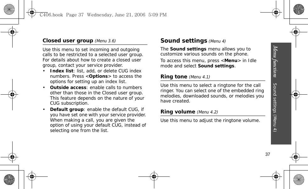 Menu functions    Sound settings (Menu 4)37Closed user group (Menu 3.6)Use this menu to set incoming and outgoing calls to be restricted to a selected user group. For details about how to create a closed user group, contact your service provider.•Index list: list, add, or delete CUG index numbers. Press &lt;Options&gt; to access the options for setting up an index list.•Outside access: enable calls to numbers other than those in the Closed user group. This feature depends on the nature of your CUG subscription. •Default group: enable the default CUG, if you have set one with your service provider. When making a call, you are given the option of using your default CUG, instead of selecting one from the list.Sound settings (Menu 4)The Sound settings menu allows you to customize various sounds on the phone.To access this menu, press &lt;Menu&gt; in Idle mode and select Sound settings.Ring tone (Menu 4.1)Use this menu to select a ringtone for the call ringer. You can select one of the embedded ring melodies, downloaded sounds, or melodies you have created.Ring volume (Menu 4.2)Use this menu to adjust the ringtone volume.C406.book  Page 37  Wednesday, June 21, 2006  5:09 PM