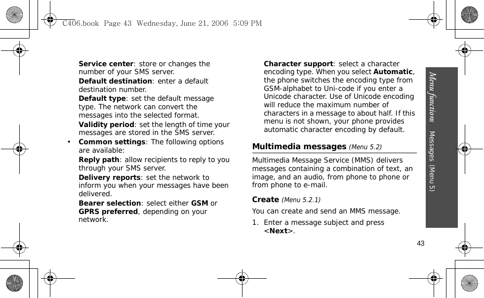 Menu functions    Messages(Menu 5)43Service center: store or changes the number of your SMS server.Default destination: enter a default destination number.Default type: set the default message type. The network can convert the messages into the selected format.Validity period: set the length of time your messages are stored in the SMS server.•Common settings: The following options are available:Reply path: allow recipients to reply to you through your SMS server.Delivery reports: set the network to inform you when your messages have been delivered.Bearer selection: select either GSM or GPRS preferred, depending on your network.Character support: select a character encoding type. When you select Automatic, the phone switches the encoding type from GSM-alphabet to Uni-code if you enter a Unicode character. Use of Unicode encoding will reduce the maximum number of characters in a message to about half. If this menu is not shown, your phone provides automatic character encoding by default.Multimedia messages (Menu 5.2)Multimedia Message Service (MMS) delivers messages containing a combination of text, an image, and an audio, from phone to phone or from phone to e-mail.Create (Menu 5.2.1) You can create and send an MMS message.1. Enter a message subject and press &lt;Next&gt;. C406.book  Page 43  Wednesday, June 21, 2006  5:09 PM