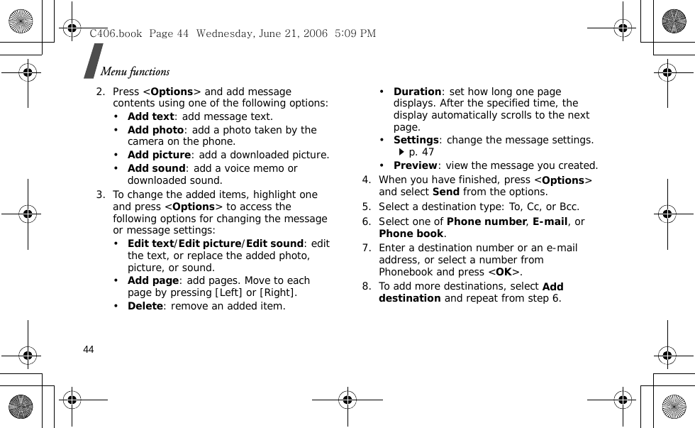 Menu functions442. Press &lt;Options&gt; and add message contents using one of the following options:•Add text: add message text.•Add photo: add a photo taken by the camera on the phone.•Add picture: add a downloaded picture.•Add sound: add a voice memo or downloaded sound.3. To change the added items, highlight one and press &lt;Options&gt; to access the following options for changing the message or message settings:•Edit text/Edit picture/Edit sound: edit the text, or replace the added photo, picture, or sound.•Add page: add pages. Move to each page by pressing [Left] or [Right].•Delete: remove an added item.•Duration: set how long one page displays. After the specified time, the display automatically scrolls to the next page.•Settings: change the message settings.p. 47•Preview: view the message you created.4. When you have finished, press &lt;Options&gt; and select Send from the options.5. Select a destination type: To, Cc, or Bcc.6. Select one of Phone number, E-mail, or Phone book.7. Enter a destination number or an e-mail address, or select a number from Phonebook and press &lt;OK&gt;.8. To add more destinations, select Add destination and repeat from step 6. C406.book  Page 44  Wednesday, June 21, 2006  5:09 PM