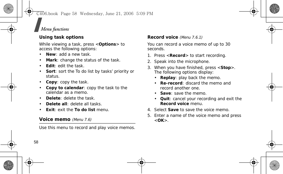 Menu functions58Using task optionsWhile viewing a task, press &lt;Options&gt; to access the following options:•New: add a new task.•Mark: change the status of the task.•Edit: edit the task.•Sort: sort the To do list by tasks’ priority or status.•Copy: copy the task.•Copy to calendar: copy the task to the calendar as a memo.•Delete: delete the task.•Delete all: delete all tasks.•Exit: exit the To do list menu.Voice memo(Menu 7.6)Use this menu to record and play voice memos.Record voice (Menu 7.6.1)You can record a voice memo of up to 30 seconds.1. Press &lt;Record&gt; to start recording. 2. Speak into the microphone.3. When you have finished, press &lt;Stop&gt;. The following options display:•Replay: play back the memo.•Re-record: discard the memo and record another one.•Save: save the memo.•Quit: cancel your recording and exit the Record voice menu.4. Select Save to save the voice memo.5. Enter a name of the voice memo and press &lt;OK&gt;.C406.book  Page 58  Wednesday, June 21, 2006  5:09 PM