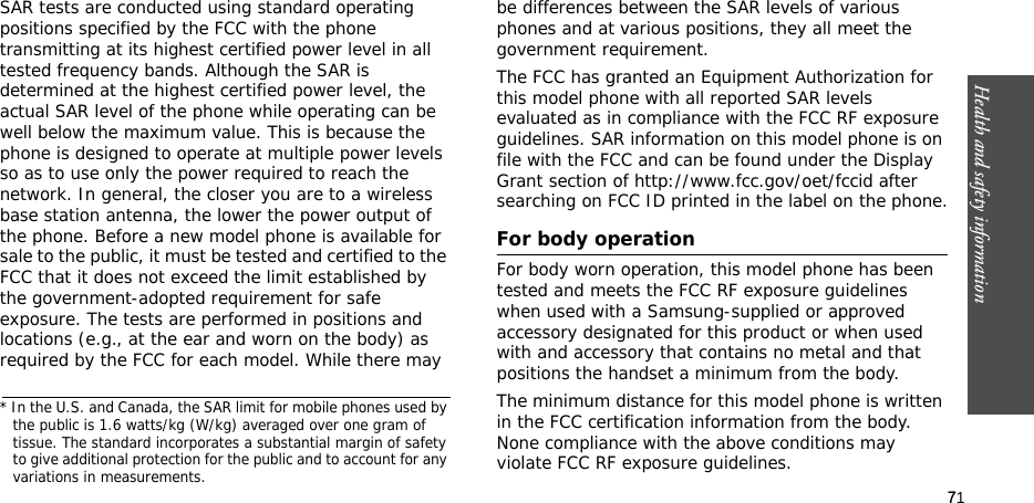 71Health and safety informationSAR tests are conducted using standard operating positions specified by the FCC with the phone transmitting at its highest certified power level in all tested frequency bands. Although the SAR is determined at the highest certified power level, the actual SAR level of the phone while operating can be well below the maximum value. This is because the phone is designed to operate at multiple power levels so as to use only the power required to reach the network. In general, the closer you are to a wireless base station antenna, the lower the power output of the phone. Before a new model phone is available for sale to the public, it must be tested and certified to the FCC that it does not exceed the limit established by the government-adopted requirement for safe exposure. The tests are performed in positions and locations (e.g., at the ear and worn on the body) as required by the FCC for each model. While there may be differences between the SAR levels of various phones and at various positions, they all meet the government requirement.The FCC has granted an Equipment Authorization for this model phone with all reported SAR levels evaluated as in compliance with the FCC RF exposure guidelines. SAR information on this model phone is on file with the FCC and can be found under the Display Grant section of http://www.fcc.gov/oet/fccid after searching on FCC ID printed in the label on the phone.For body operationFor body worn operation, this model phone has been tested and meets the FCC RF exposure guidelines when used with a Samsung-supplied or approved accessory designated for this product or when used with and accessory that contains no metal and that positions the handset a minimum from the body. The minimum distance for this model phone is written in the FCC certification information from the body. None compliance with the above conditions may violate FCC RF exposure guidelines. * In the U.S. and Canada, the SAR limit for mobile phones used by the public is 1.6 watts/kg (W/kg) averaged over one gram of tissue. The standard incorporates a substantial margin of safety to give additional protection for the public and to account for any variations in measurements.