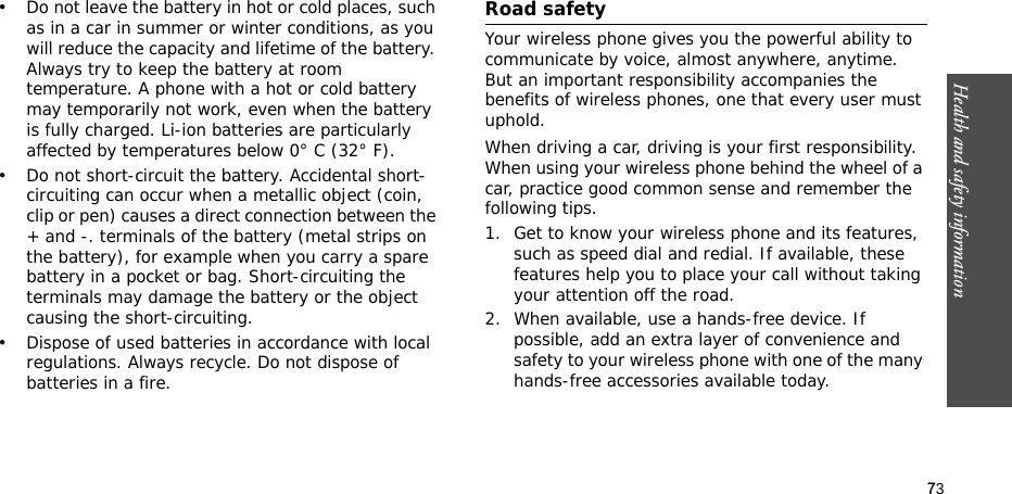 73Health and safety information• Do not leave the battery in hot or cold places, such as in a car in summer or winter conditions, as you will reduce the capacity and lifetime of the battery. Always try to keep the battery at room temperature. A phone with a hot or cold battery may temporarily not work, even when the battery is fully charged. Li-ion batteries are particularly affected by temperatures below 0° C (32° F).• Do not short-circuit the battery. Accidental short-circuiting can occur when a metallic object (coin, clip or pen) causes a direct connection between the + and -. terminals of the battery (metal strips on the battery), for example when you carry a spare battery in a pocket or bag. Short-circuiting the terminals may damage the battery or the object causing the short-circuiting.• Dispose of used batteries in accordance with local regulations. Always recycle. Do not dispose of batteries in a fire.Road safetyYour wireless phone gives you the powerful ability to communicate by voice, almost anywhere, anytime. But an important responsibility accompanies the benefits of wireless phones, one that every user must uphold. When driving a car, driving is your first responsibility. When using your wireless phone behind the wheel of a car, practice good common sense and remember the following tips.1. Get to know your wireless phone and its features, such as speed dial and redial. If available, these features help you to place your call without taking your attention off the road.2. When available, use a hands-free device. If possible, add an extra layer of convenience and safety to your wireless phone with one of the many hands-free accessories available today.