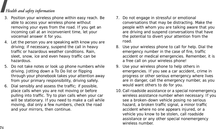 74Health and safety information3. Position your wireless phone within easy reach. Be able to access your wireless phone without removing your eyes from the road. If you get an incoming call at an inconvenient time, let your voicemail answer it for you.4. Let the person you are speaking with know you are driving; if necessary, suspend the call in heavy traffic or hazardous weather conditions. Rain, sleet, snow, ice and even heavy traffic can be hazardous.5. Do not take notes or look up phone numbers while driving. Jotting down a To Do list or flipping through your phonebook takes your attention away from your primary responsibility, driving safely. 6. Dial sensibly and assess the traffic; if possible, place calls when you are not moving or before pulling into traffic. Try to plan calls when your car will be stationary. If you need to make a call while moving, dial only a few numbers, check the road and your mirrors, then continue.7. Do not engage in stressful or emotional conversations that may be distracting. Make the people with whom you are talking aware that you are driving and suspend conversations that have the potential to divert your attention from the road.8. Use your wireless phone to call for help. Dial the emergency number in the case of fire, traffic accident or medical emergencies. Remember, it is a free call on your wireless phone! 9. Use your wireless phone to help others in emergencies. If you see a car accident, crime in progress or other serious emergency where lives are in danger, call the emergency number, as you would want others to do for you.10.Call roadside assistance or a special nonemergency wireless assistance number when necessary. If you see a broken-down vehicle posing no serious hazard, a broken traffic signal, a minor traffic accident where no one appears injured, or a vehicle you know to be stolen, call roadside assistance or any other special nonemergency wireless number.