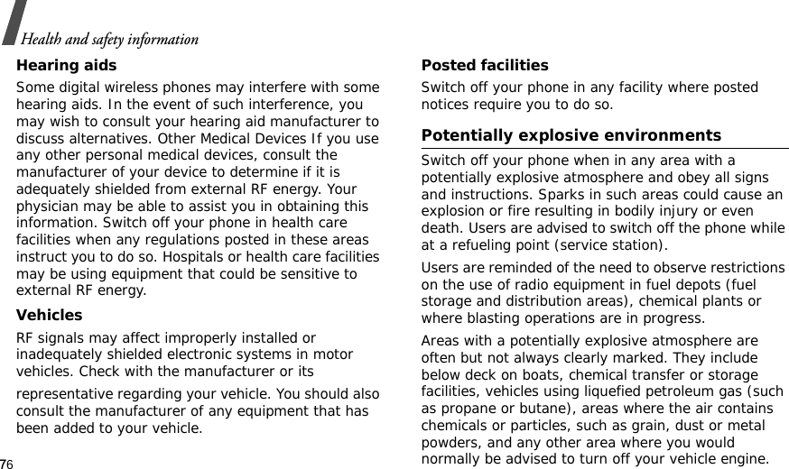 76Health and safety informationHearing aidsSome digital wireless phones may interfere with some hearing aids. In the event of such interference, you may wish to consult your hearing aid manufacturer to discuss alternatives. Other Medical Devices If you use any other personal medical devices, consult the manufacturer of your device to determine if it is adequately shielded from external RF energy. Your physician may be able to assist you in obtaining this information. Switch off your phone in health care facilities when any regulations posted in these areas instruct you to do so. Hospitals or health care facilities may be using equipment that could be sensitive to external RF energy.VehiclesRF signals may affect improperly installed or inadequately shielded electronic systems in motor vehicles. Check with the manufacturer or itsrepresentative regarding your vehicle. You should also consult the manufacturer of any equipment that has been added to your vehicle.Posted facilitiesSwitch off your phone in any facility where posted notices require you to do so. Potentially explosive environments Switch off your phone when in any area with a potentially explosive atmosphere and obey all signs and instructions. Sparks in such areas could cause an explosion or fire resulting in bodily injury or even death. Users are advised to switch off the phone while at a refueling point (service station). Users are reminded of the need to observe restrictions on the use of radio equipment in fuel depots (fuel storage and distribution areas), chemical plants or where blasting operations are in progress.Areas with a potentially explosive atmosphere are often but not always clearly marked. They include below deck on boats, chemical transfer or storage facilities, vehicles using liquefied petroleum gas (such as propane or butane), areas where the air contains chemicals or particles, such as grain, dust or metal powders, and any other area where you would normally be advised to turn off your vehicle engine.