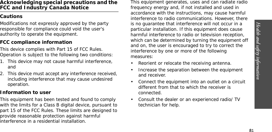 81Health and safety informationAcknowledging special precautions and the FCC and Industry Canada NoticeCautionsModifications not expressly approved by the party responsible for compliance could void the user&apos;s authority to operate the equipment.FCC compliance informationThis device complies with Part 15 of FCC Rules. Operation is subject to the following two conditions:1. This device may not cause harmful interference, and2. This device must accept any interference received, including interference that may cause undesired operation.Information to userThis equipment has been tested and found to comply with the limits for a Class B digital device, pursuant to part 15 of the FCC Rules. These limits are designed to provide reasonable protection against harmful interference in a residential installation.This equipment generates, uses and can radiate radio frequency energy and, if not installed and used in accordance with the instructions, may cause harmful interference to radio communications. However, there is no guarantee that interference will not occur in a particular installation. If this equipment does cause harmful interference to radio or television reception, which can be determined by turning the equipment off and on, the user is encouraged to try to correct the interference by one or more of the following measures:• Reorient or relocate the receiving antenna.• Increase the separation between the equipment and receiver.• Connect the equipment into an outlet on a circuit different from that to which the receiver is connected.• Consult the dealer or an experienced radio/ TV technician for help.