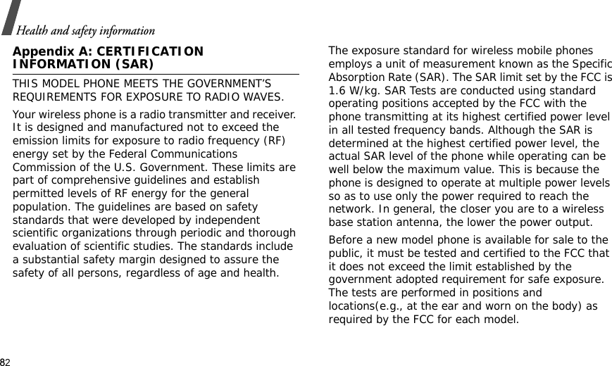 82Health and safety informationAppendix A: CERTIFICATION INFORMATION (SAR)THIS MODEL PHONE MEETS THE GOVERNMENT’S REQUIREMENTS FOR EXPOSURE TO RADIO WAVES.Your wireless phone is a radio transmitter and receiver. It is designed and manufactured not to exceed the emission limits for exposure to radio frequency (RF) energy set by the Federal Communications Commission of the U.S. Government. These limits are part of comprehensive guidelines and establish permitted levels of RF energy for the general population. The guidelines are based on safety standards that were developed by independent scientific organizations through periodic and thorough evaluation of scientific studies. The standards include a substantial safety margin designed to assure the safety of all persons, regardless of age and health.The exposure standard for wireless mobile phones employs a unit of measurement known as the Specific Absorption Rate (SAR). The SAR limit set by the FCC is 1.6 W/kg. SAR Tests are conducted using standard operating positions accepted by the FCC with the phone transmitting at its highest certified power level in all tested frequency bands. Although the SAR is determined at the highest certified power level, the actual SAR level of the phone while operating can be well below the maximum value. This is because the phone is designed to operate at multiple power levels so as to use only the power required to reach the network. In general, the closer you are to a wireless base station antenna, the lower the power output.Before a new model phone is available for sale to the public, it must be tested and certified to the FCC that it does not exceed the limit established by the government adopted requirement for safe exposure. The tests are performed in positions and locations(e.g., at the ear and worn on the body) as required by the FCC for each model.