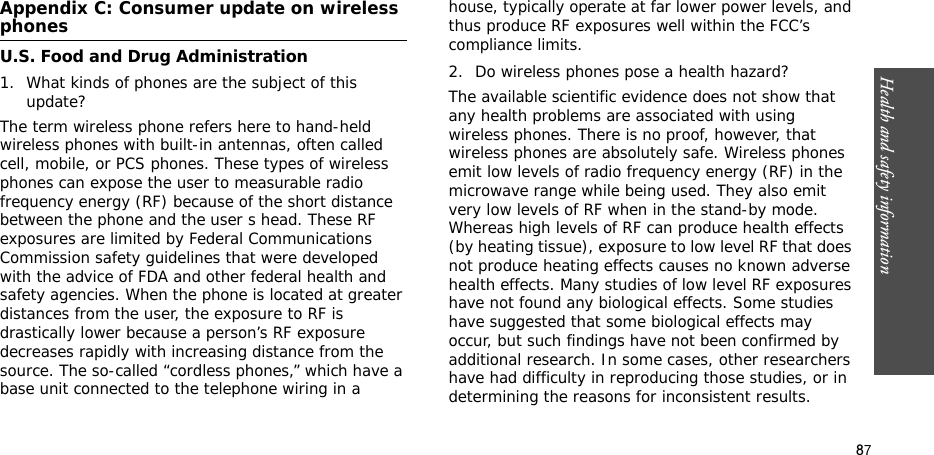 87Health and safety informationAppendix C: Consumer update on wireless phonesU.S. Food and Drug Administration1. What kinds of phones are the subject of this update?The term wireless phone refers here to hand-held wireless phones with built-in antennas, often called cell, mobile, or PCS phones. These types of wireless phones can expose the user to measurable radio frequency energy (RF) because of the short distance between the phone and the user s head. These RF exposures are limited by Federal Communications Commission safety guidelines that were developed with the advice of FDA and other federal health and safety agencies. When the phone is located at greater distances from the user, the exposure to RF is drastically lower because a person’s RF exposure decreases rapidly with increasing distance from the source. The so-called “cordless phones,” which have a base unit connected to the telephone wiring in a house, typically operate at far lower power levels, and thus produce RF exposures well within the FCC’s compliance limits.2. Do wireless phones pose a health hazard?The available scientific evidence does not show that any health problems are associated with using wireless phones. There is no proof, however, that wireless phones are absolutely safe. Wireless phones emit low levels of radio frequency energy (RF) in the microwave range while being used. They also emit very low levels of RF when in the stand-by mode. Whereas high levels of RF can produce health effects (by heating tissue), exposure to low level RF that does not produce heating effects causes no known adverse health effects. Many studies of low level RF exposures have not found any biological effects. Some studies have suggested that some biological effects may occur, but such findings have not been confirmed by additional research. In some cases, other researchers have had difficulty in reproducing those studies, or in determining the reasons for inconsistent results.
