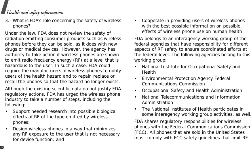 88Health and safety information3. What is FDA’s role concerning the safety of wireless phones?Under the law, FDA does not review the safety of radiation emitting consumer products such as wireless phones before they can be sold, as it does with new drugs or medical devices. However, the agency has authority to take action if wireless phones are shown to emit radio frequency energy (RF) at a level that is hazardous to the user. In such a case, FDA could require the manufacturers of wireless phones to notify users of the health hazard and to repair, replace or recall the phones so that the hazard no longer exists.Although the existing scientific data do not justify FDA regulatory actions, FDA has urged the wireless phone industry to take a number of steps, including the following:• Support needed research into possible biological effects of RF of the type emitted by wireless phones;• Design wireless phones in a way that minimizes any RF exposure to the user that is not necessary for device function; and• Cooperate in providing users of wireless phones with the best possible information on possible effects of wireless phone use on human healthFDA belongs to an interagency working group of the federal agencies that have responsibility for different aspects of RF safety to ensure coordinated efforts at the federal level. The following agencies belong to this working group:• National Institute for Occupational Safety and Health• Environmental Protection Agency Federal Communications Commission• Occupational Safety and Health Administration• National Telecommunications and Information Administration• The National Institutes of Health participates in some interagency working group activities, as well.FDA shares regulatory responsibilities for wireless phones with the Federal Communications Commission (FCC). All phones that are sold in the United States must comply with FCC safety guidelines that limit RF 