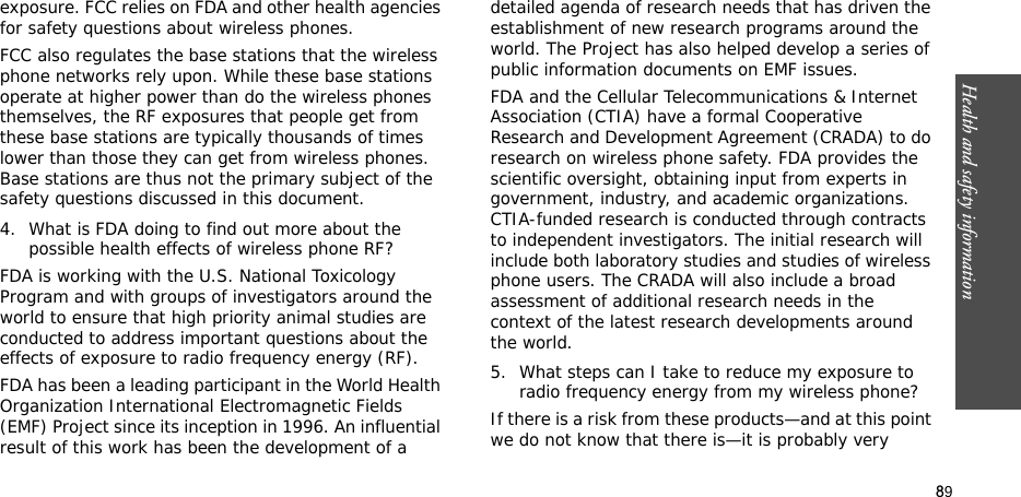 89Health and safety informationexposure. FCC relies on FDA and other health agencies for safety questions about wireless phones.FCC also regulates the base stations that the wireless phone networks rely upon. While these base stations operate at higher power than do the wireless phones themselves, the RF exposures that people get from these base stations are typically thousands of times lower than those they can get from wireless phones. Base stations are thus not the primary subject of the safety questions discussed in this document.4. What is FDA doing to find out more about the possible health effects of wireless phone RF?FDA is working with the U.S. National Toxicology Program and with groups of investigators around the world to ensure that high priority animal studies are conducted to address important questions about the effects of exposure to radio frequency energy (RF).FDA has been a leading participant in the World Health Organization International Electromagnetic Fields (EMF) Project since its inception in 1996. An influential result of this work has been the development of a detailed agenda of research needs that has driven the establishment of new research programs around the world. The Project has also helped develop a series of public information documents on EMF issues.FDA and the Cellular Telecommunications &amp; Internet Association (CTIA) have a formal Cooperative Research and Development Agreement (CRADA) to do research on wireless phone safety. FDA provides the scientific oversight, obtaining input from experts in government, industry, and academic organizations. CTIA-funded research is conducted through contracts to independent investigators. The initial research will include both laboratory studies and studies of wireless phone users. The CRADA will also include a broad assessment of additional research needs in the context of the latest research developments around the world.5. What steps can I take to reduce my exposure to radio frequency energy from my wireless phone?If there is a risk from these products—and at this point we do not know that there is—it is probably very 