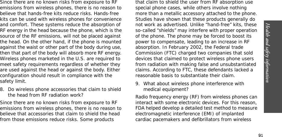 91Health and safety informationSince there are no known risks from exposure to RF emissions from wireless phones, there is no reason to believe that hands-free kits reduce risks. Hands-free kits can be used with wireless phones for convenience and comfort. These systems reduce the absorption of RF energy in the head because the phone, which is the source of the RF emissions, will not be placed against the head. On the other hand, if the phone is mounted against the waist or other part of the body during use, then that part of the body will absorb more RF energy. Wireless phones marketed in the U.S. are required to meet safety requirements regardless of whether they are used against the head or against the body. Either configuration should result in compliance with the safety limit.8. Do wireless phone accessories that claim to shield the head from RF radiation work?Since there are no known risks from exposure to RF emissions from wireless phones, there is no reason to believe that accessories that claim to shield the head from those emissions reduce risks. Some products that claim to shield the user from RF absorption use special phone cases, while others involve nothing more than a metallic accessory attached to the phone. Studies have shown that these products generally do not work as advertised. Unlike “hand-free” kits, these so-called “shields” may interfere with proper operation of the phone. The phone may be forced to boost its power to compensate, leading to an increase in RF absorption. In February 2002, the Federal trade Commission (FTC) charged two companies that sold devices that claimed to protect wireless phone users from radiation with making false and unsubstantiated claims. According to FTC, these defendants lacked a reasonable basis to substantiate their claim.9. What about wireless phone interference with medical equipment?Radio frequency energy (RF) from wireless phones can interact with some electronic devices. For this reason, FDA helped develop a detailed test method to measure electromagnetic interference (EMI) of implanted cardiac pacemakers and defibrillators from wireless 